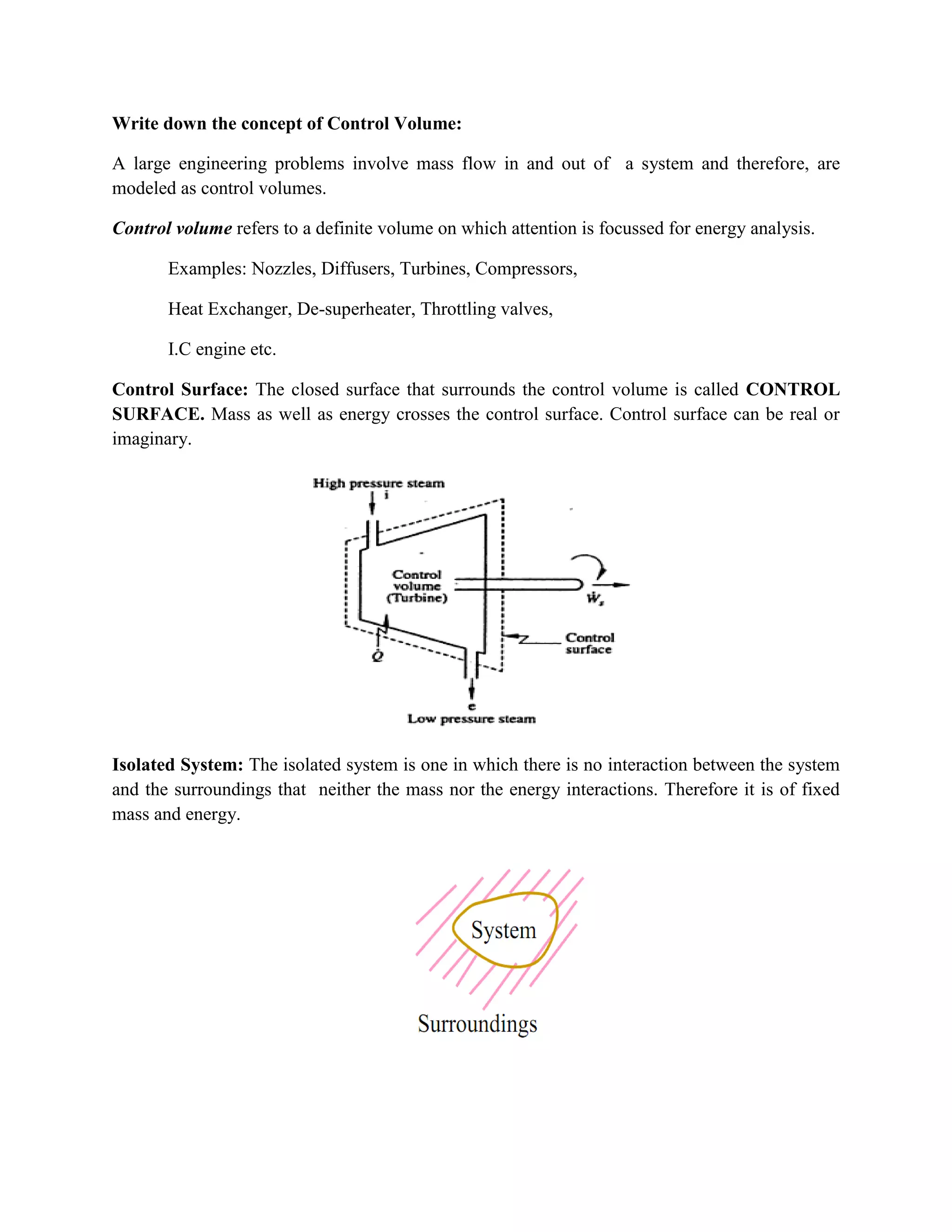 Write down the concept of Control Volume:
A large engineering problems involve mass flow in and out of a system and therefore, are
modeled as control volumes.
Control volume refers to a definite volume on which attention is focussed for energy analysis.
Examples: Nozzles, Diffusers, Turbines, Compressors,
Heat Exchanger, De-superheater, Throttling valves,
I.C engine etc.
Control Surface: The closed surface that surrounds the control volume is called CONTROL
SURFACE. Mass as well as energy crosses the control surface. Control surface can be real or
imaginary.
Isolated System: The isolated system is one in which there is no interaction between the system
and the surroundings that neither the mass nor the energy interactions. Therefore it is of fixed
mass and energy.
 