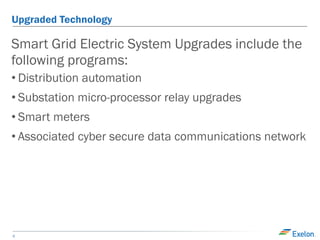 6
Upgraded Technology
Smart Grid Electric System Upgrades include the
following programs:
• Distribution automation
• Substation micro-processor relay upgrades
• Smart meters
• Associated cyber secure data communications network
 