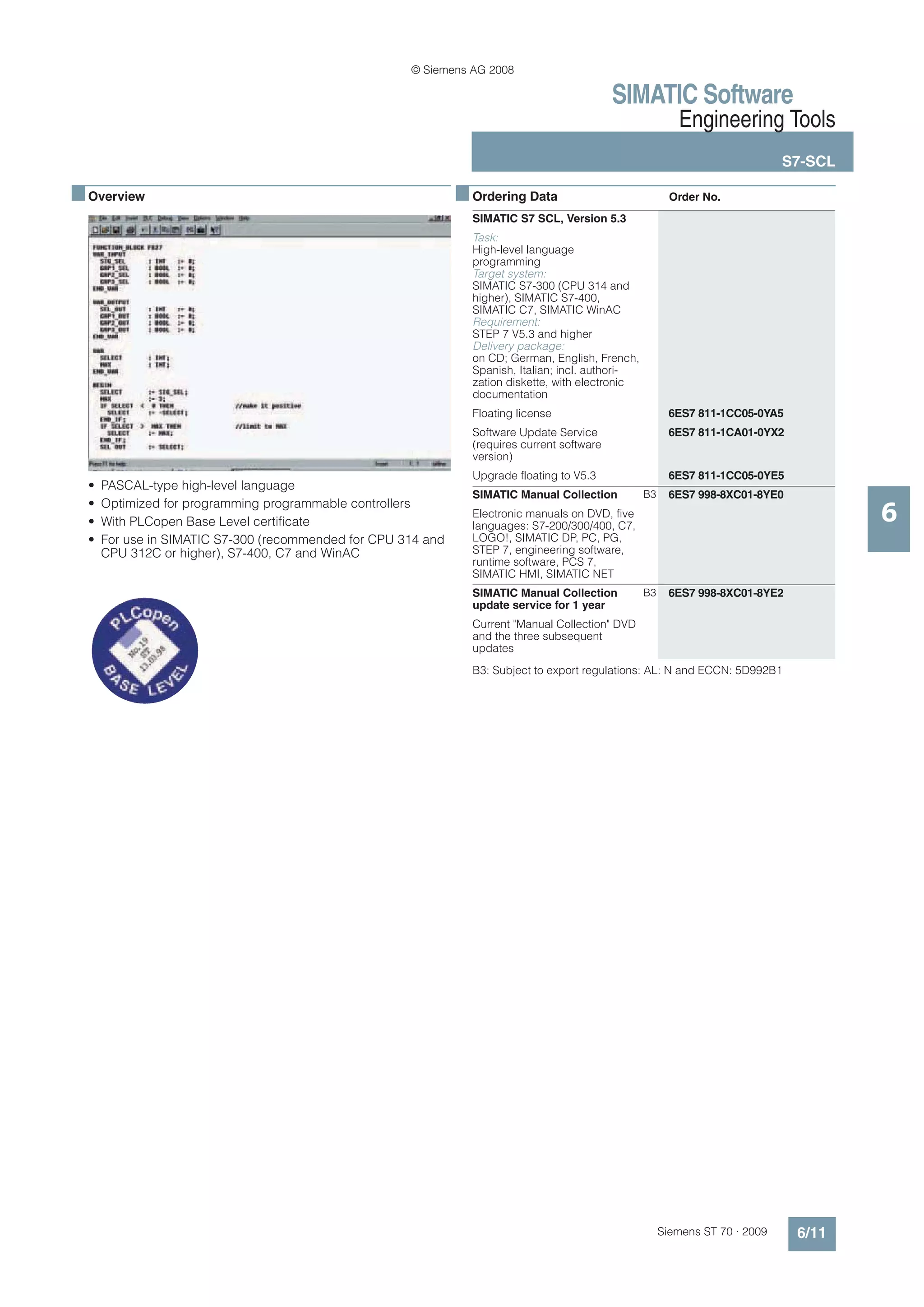 © Siemens AG 2008

                                                                                              SIMATIC Software
                                                                                                            Engineering Tools
                                                                                                                                S7-SCL

■ Overview                                                     ■ Ordering Data                             Order No.
                                                                 SIMATIC S7 SCL, Version 5.3
                                                                 Task:
                                                                 High-level language
                                                                 programming
                                                                 Target system:
                                                                 SIMATIC S7-300 (CPU 314 and
                                                                 higher), SIMATIC S7-400,
                                                                 SIMATIC C7, SIMATIC WinAC
                                                                 Requirement:
                                                                 STEP 7 V5.3 and higher
                                                                 Delivery package:
                                                                 on CD; German, English, French,
                                                                 Spanish, Italian; incl. authori-
                                                                 zation diskette, with electronic
                                                                 documentation
                                                                 Floating license                          6ES7 811-1CC05-0YA5
                                                                 Software Update Service                   6ES7 811-1CA01-0YX2
                                                                 (requires current software
                                                                 version)
                                                                 Upgrade floating to V5.3                  6ES7 811-1CC05-0YE5
  •   PASCAL-type high-level language
                                                                 SIMATIC Manual Collection          B3     6ES7 998-8XC01-8YE0

                                                                                                                                         6
  •   Optimized for programming programmable controllers
                                                                 Electronic manuals on DVD, five
  •   With PLCopen Base Level certificate                        languages: S7-200/300/400, C7,
  •   For use in SIMATIC S7-300 (recommended for CPU 314 and     LOGO!, SIMATIC DP, PC, PG,
      CPU 312C or higher), S7-400, C7 and WinAC                  STEP 7, engineering software,
                                                                 runtime software, PCS 7,
                                                                 SIMATIC HMI, SIMATIC NET
                                                                 SIMATIC Manual Collection          B3     6ES7 998-8XC01-8YE2
                                                                 update service for 1 year
                                                                 Current "Manual Collection" DVD
                                                                 and the three subsequent
                                                                 updates
                                                                 B3: Subject to export regulations: AL: N and ECCN: 5D992B1




                                                                                                         Siemens ST 70 · 2009    6/11
 