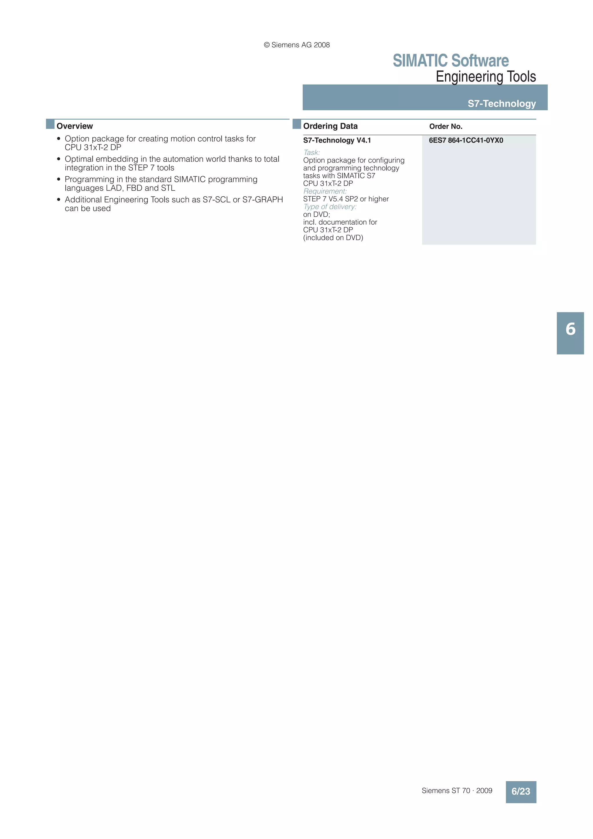 © Siemens AG 2008

                                                                                            SIMATIC Software
                                                                                                      Engineering Tools
                                                                                                                 S7-Technology

■ Overview                                                      ■ Ordering Data                      Order No.
  • Option package for creating motion control tasks for          S7-Technology V4.1                 6ES7 864-1CC41-0YX0
    CPU 31xT-2 DP
                                                                  Task:
  • Optimal embedding in the automation world thanks to total     Option package for configuring
    integration in the STEP 7 tools                               and programming technology
                                                                  tasks with SIMATIC S7
  • Programming in the standard SIMATIC programming               CPU 31xT-2 DP
    languages LAD, FBD and STL                                    Requirement:
  • Additional Engineering Tools such as S7-SCL or S7-GRAPH       STEP 7 V5.4 SP2 or higher
    can be used                                                   Type of delivery:
                                                                  on DVD;
                                                                  incl. documentation for
                                                                  CPU 31xT-2 DP
                                                                  (included on DVD)




                                                                                                                                  6




                                                                                                   Siemens ST 70 · 2009    6/23
 