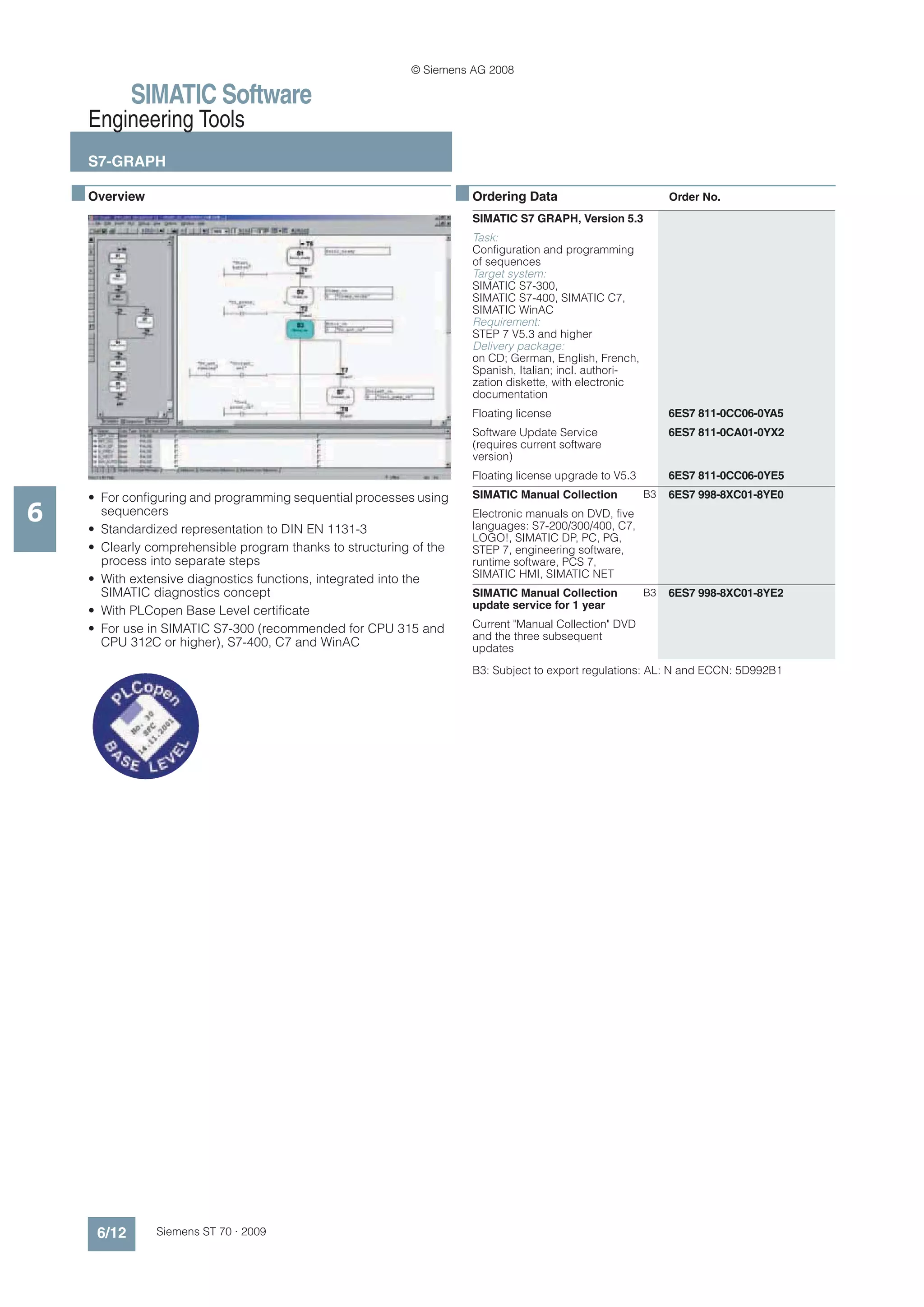 © Siemens AG 2008

              SIMATIC Software
      Engineering Tools
      S7-GRAPH

    ■ Overview                                                        ■ Ordering Data                           Order No.
                                                                        SIMATIC S7 GRAPH, Version 5.3
                                                                        Task:
                                                                        Configuration and programming
                                                                        of sequences
                                                                        Target system:
                                                                        SIMATIC S7-300,
                                                                        SIMATIC S7-400, SIMATIC C7,
                                                                        SIMATIC WinAC
                                                                        Requirement:
                                                                        STEP 7 V5.3 and higher
                                                                        Delivery package:
                                                                        on CD; German, English, French,
                                                                        Spanish, Italian; incl. authori-
                                                                        zation diskette, with electronic
                                                                        documentation
                                                                        Floating license                        6ES7 811-0CC06-0YA5
                                                                        Software Update Service                 6ES7 811-0CA01-0YX2
                                                                        (requires current software
                                                                        version)
                                                                        Floating license upgrade to V5.3        6ES7 811-0CC06-0YE5
      • For configuring and programming sequential processes using      SIMATIC Manual Collection          B3   6ES7 998-8XC01-8YE0

6       sequencers
      • Standardized representation to DIN EN 1131-3
                                                                        Electronic manuals on DVD, five
                                                                        languages: S7-200/300/400, C7,
                                                                        LOGO!, SIMATIC DP, PC, PG,
      • Clearly comprehensible program thanks to structuring of the     STEP 7, engineering software,
        process into separate steps                                     runtime software, PCS 7,
      • With extensive diagnostics functions, integrated into the       SIMATIC HMI, SIMATIC NET
        SIMATIC diagnostics concept                                     SIMATIC Manual Collection          B3   6ES7 998-8XC01-8YE2
                                                                        update service for 1 year
      • With PLCopen Base Level certificate
      • For use in SIMATIC S7-300 (recommended for CPU 315 and          Current "Manual Collection" DVD
                                                                        and the three subsequent
        CPU 312C or higher), S7-400, C7 and WinAC                       updates
                                                                        B3: Subject to export regulations: AL: N and ECCN: 5D992B1




       6/12      Siemens ST 70 · 2009
 