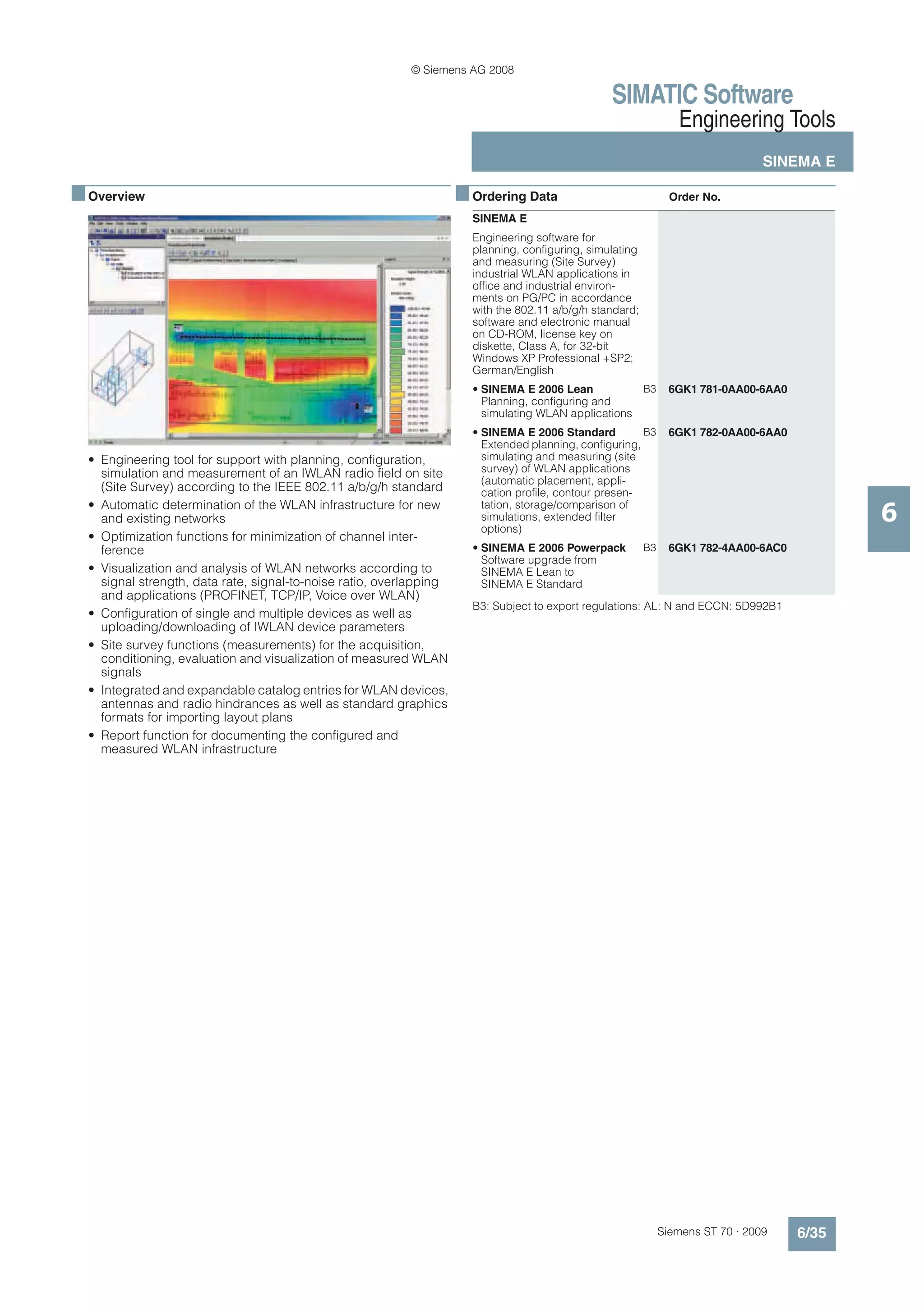 © Siemens AG 2008

                                                                                                  SIMATIC Software
                                                                                                                   Engineering Tools
                                                                                                                                   SINEMA E

■ Overview                                                           ■ Ordering Data                              Order No.
                                                                       SINEMA E
                                                                       Engineering software for
                                                                       planning, configuring, simulating
                                                                       and measuring (Site Survey)
                                                                       industrial WLAN applications in
                                                                       office and industrial environ-
                                                                       ments on PG/PC in accordance
                                                                       with the 802.11 a/b/g/h standard;
                                                                       software and electronic manual
                                                                       on CD-ROM, license key on
                                                                       diskette, Class A, for 32-bit
                                                                       Windows XP Professional +SP2;
                                                                       German/English
                                                                       • SINEMA E 2006 Lean           B3          6GK1 781-0AA00-6AA0
                                                                         Planning, configuring and
                                                                         simulating WLAN applications
                                                                       • SINEMA E 2006 Standard          B3       6GK1 782-0AA00-6AA0
                                                                         Extended planning, configuring,
  • Engineering tool for support with planning, configuration,           simulating and measuring (site
    simulation and measurement of an IWLAN radio field on site           survey) of WLAN applications
                                                                         (automatic placement, appli-
    (Site Survey) according to the IEEE 802.11 a/b/g/h standard          cation profile, contour presen-
  • Automatic determination of the WLAN infrastructure for new
    and existing networks
                                                                         tation, storage/comparison of
                                                                         simulations, extended filter
                                                                         options)
                                                                                                                                               6
  • Optimization functions for minimization of channel inter-
    ference                                                            • SINEMA E 2006 Powerpack           B3     6GK1 782-4AA00-6AC0
                                                                         Software upgrade from
  • Visualization and analysis of WLAN networks according to             SINEMA E Lean to
    signal strength, data rate, signal-to-noise ratio, overlapping       SINEMA E Standard
    and applications (PROFINET, TCP/IP, Voice over WLAN)
                                                                       B3: Subject to export regulations: AL: N and ECCN: 5D992B1
  • Configuration of single and multiple devices as well as
    uploading/downloading of IWLAN device parameters
  • Site survey functions (measurements) for the acquisition,
    conditioning, evaluation and visualization of measured WLAN
    signals
  • Integrated and expandable catalog entries for WLAN devices,
    antennas and radio hindrances as well as standard graphics
    formats for importing layout plans
  • Report function for documenting the configured and
    measured WLAN infrastructure




                                                                                                                Siemens ST 70 · 2009    6/35
 