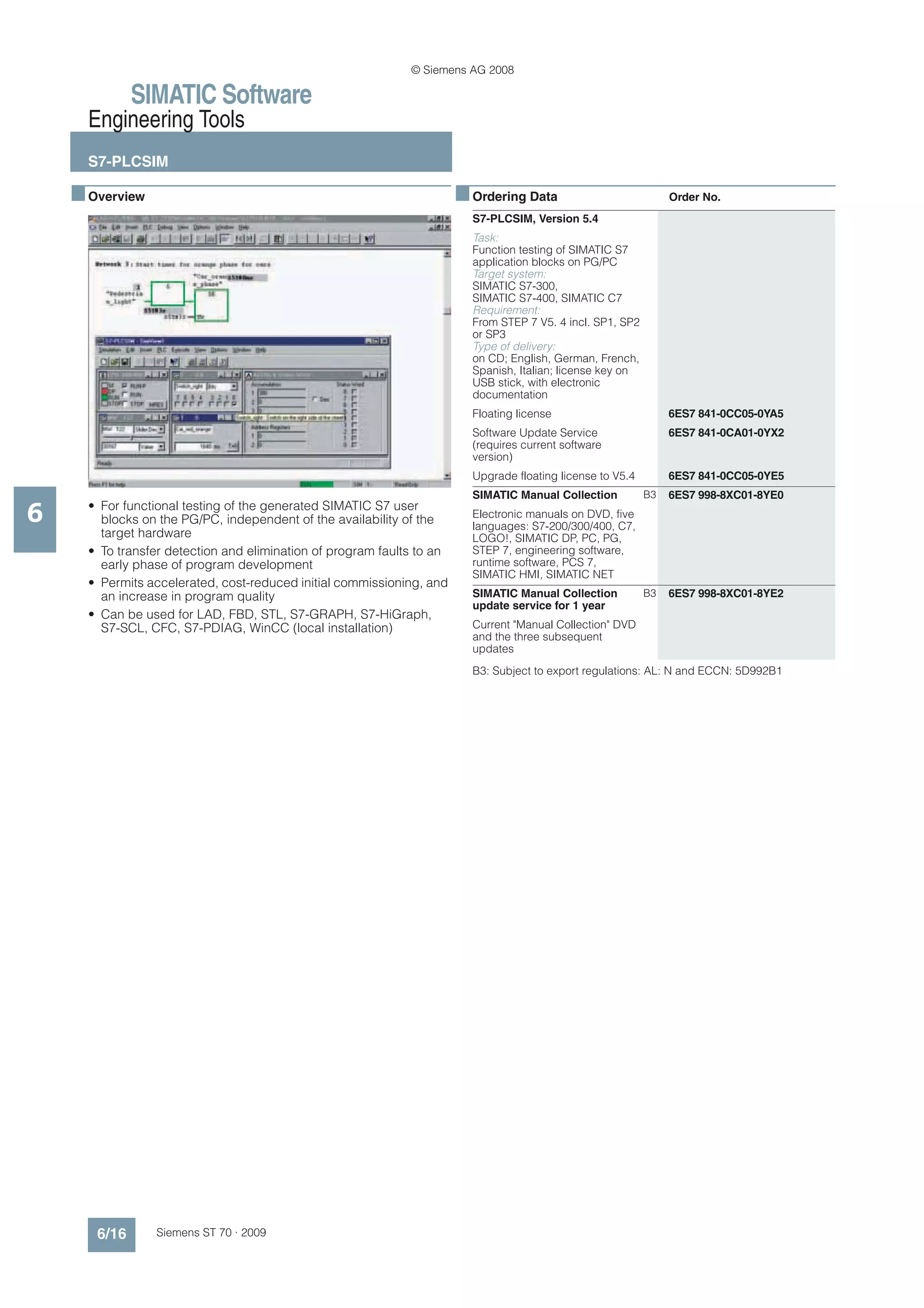 © Siemens AG 2008

              SIMATIC Software
      Engineering Tools
      S7-PLCSIM

    ■ Overview                                                          ■ Ordering Data                           Order No.
                                                                          S7-PLCSIM, Version 5.4
                                                                          Task:
                                                                          Function testing of SIMATIC S7
                                                                          application blocks on PG/PC
                                                                          Target system:
                                                                          SIMATIC S7-300,
                                                                          SIMATIC S7-400, SIMATIC C7
                                                                          Requirement:
                                                                          From STEP 7 V5. 4 incl. SP1, SP2
                                                                          or SP3
                                                                          Type of delivery:
                                                                          on CD; English, German, French,
                                                                          Spanish, Italian; license key on
                                                                          USB stick, with electronic
                                                                          documentation
                                                                          Floating license                        6ES7 841-0CC05-0YA5
                                                                          Software Update Service                 6ES7 841-0CA01-0YX2
                                                                          (requires current software
                                                                          version)
                                                                          Upgrade floating license to V5.4        6ES7 841-0CC05-0YE5
                                                                          SIMATIC Manual Collection          B3   6ES7 998-8XC01-8YE0

6     • For functional testing of the generated SIMATIC S7 user
        blocks on the PG/PC, independent of the availability of the       Electronic manuals on DVD, five
                                                                          languages: S7-200/300/400, C7,
        target hardware                                                   LOGO!, SIMATIC DP, PC, PG,
      • To transfer detection and elimination of program faults to an     STEP 7, engineering software,
        early phase of program development                                runtime software, PCS 7,
                                                                          SIMATIC HMI, SIMATIC NET
      • Permits accelerated, cost-reduced initial commissioning, and
        an increase in program quality                                    SIMATIC Manual Collection          B3   6ES7 998-8XC01-8YE2
                                                                          update service for 1 year
      • Can be used for LAD, FBD, STL, S7-GRAPH, S7-HiGraph,
        S7-SCL, CFC, S7-PDIAG, WinCC (local installation)                 Current "Manual Collection" DVD
                                                                          and the three subsequent
                                                                          updates
                                                                          B3: Subject to export regulations: AL: N and ECCN: 5D992B1




       6/16      Siemens ST 70 · 2009
 