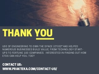 THANKYOU
USE OF ENGINEERING TO OWN THE SPACE (ETOS) HAS HELPED
NUMEROUS BUSINESSES BUILD VALUE, FROM TECHNOLOGY START-
UPS TO FORTUNE 100 COMPANIES.  INTERESTED IN FINDING OUT HOW
ETOS CAN HELP YOU, TOO?
SM
CONTACTUS:
WWW.PRAKTEKA.COM/CONTACT-US/
 