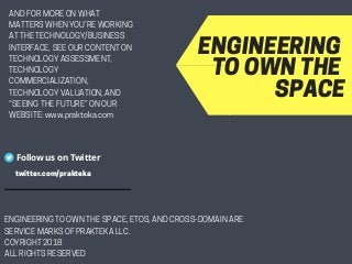 ENGINEERINGTOOWNTHESPACE
Follow us on Twitter
ENGINEERINGTOOWNTHESPACE,ETOS,ANDCROSS-DOMAINARE
SERVICEMARKSOFPRAKTEKALLC.
COYRIGHT2018
ALLRIGHTSRESERVED
twitter.com/prakteka
ANDFORMOREONWHAT
MATTERSWHENYOU’REWORKING
ATTHETECHNOLOGY/BUSINESS
INTERFACE,SEEOURCONTENTON
TECHNOLOGYASSESSMENT,
TECHNOLOGY
COMMERCIALIZATION,
TECHNOLOGYVALUATION,AND
“SEEINGTHEFUTURE”ONOUR
WEBSITE:www.prakteka.com
 