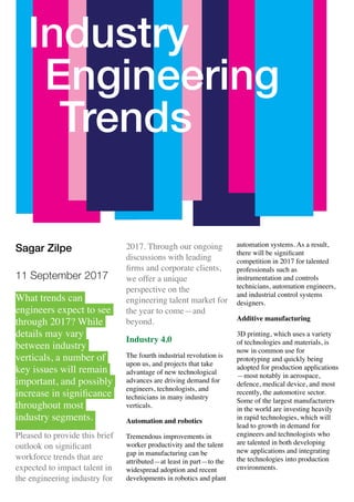 Sagar Zilpe
11 September 2017
What trends can
engineers expect to see
through 2017? While
details may vary
between industry
verticals, a number of
key issues will remain
important, and possibly
increase in signiﬁcance
throughout most
industry segments.
Pleased to provide this brief
outlook on signiﬁcant
workforce trends that are
expected to impact talent in
the engineering industry for
2017. Through our ongoing
discussions with leading
ﬁrms and corporate clients,
we offer a unique
perspective on the
engineering talent market for
the year to come—and
beyond.
Industry 4.0
The fourth industrial revolution is
upon us, and projects that take
advantage of new technological
advances are driving demand for
engineers, technologists, and
technicians in many industry
verticals.
Automation and robotics
Tremendous improvements in
worker productivity and the talent
gap in manufacturing can be
attributed—at least in part—to the
widespread adoption and recent
developments in robotics and plant
automation systems. As a result,
there will be signiﬁcant
competition in 2017 for talented
professionals such as
instrumentation and controls
technicians, automation engineers,
and industrial control systems
designers.
Additive manufacturing
3D printing, which uses a variety
of technologies and materials, is
now in common use for
prototyping and quickly being
adopted for production applications
—most notably in aerospace,
defence, medical device, and most
recently, the automotive sector.
Some of the largest manufacturers
in the world are investing heavily
in rapid technologies, which will
lead to growth in demand for
engineers and technologists who
are talented in both developing
new applications and integrating
the technologies into production
environments.
Industry
Engineering
Trends
 