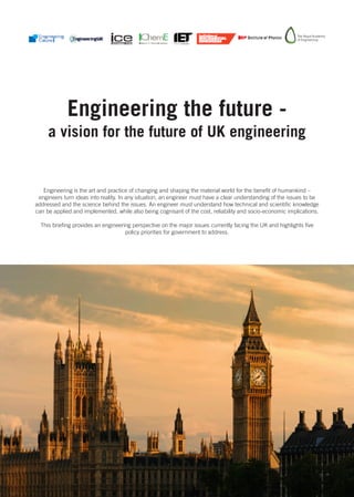 Engineering the future -
     a vision for the future of UK engineering


   Engineering is the art and practice of changing and shaping the material world for the benefit of humankind –
 engineers turn ideas into reality. In any situation, an engineer must have a clear understanding of the issues to be
addressed and the science behind the issues. An engineer must understand how technical and scientific knowledge
can be applied and implemented, while also being cognisant of the cost, reliability and socio-economic implications.

  This briefing provides an engineering perspective on the major issues currently facing the UK and highlights five
                                     policy priorities for government to address.
 