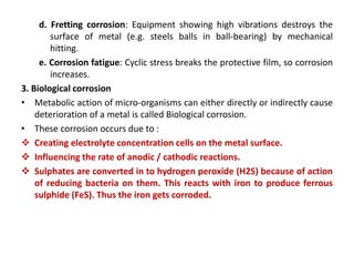d. Fretting corrosion: Equipment showing high vibrations destroys the
surface of metal (e.g. steels balls in ball-bearing) by mechanical
hitting.
e. Corrosion fatigue: Cyclic stress breaks the protective film, so corrosion
increases.
3. Biological corrosion
• Metabolic action of micro-organisms can either directly or indirectly cause
deterioration of a metal is called Biological corrosion.
• These corrosion occurs due to :
 Creating electrolyte concentration cells on the metal surface.
 Influencing the rate of anodic / cathodic reactions.
 Sulphates are converted in to hydrogen peroxide (H2S) because of action
of reducing bacteria on them. This reacts with iron to produce ferrous
sulphide (FeS). Thus the iron gets corroded.
 