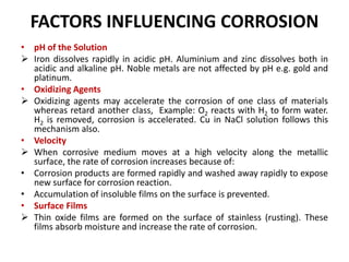 FACTORS INFLUENCING CORROSION
• pH of the Solution
 Iron dissolves rapidly in acidic pH. Aluminium and zinc dissolves both in
acidic and alkaline pH. Noble metals are not affected by pH e.g. gold and
platinum.
• Oxidizing Agents
 Oxidizing agents may accelerate the corrosion of one class of materials
whereas retard another class, Example: O2 reacts with H2 to form water.
H2 is removed, corrosion is accelerated. Cu in NaCl solution follows this
mechanism also.
• Velocity
 When corrosive medium moves at a high velocity along the metallic
surface, the rate of corrosion increases because of:
• Corrosion products are formed rapidly and washed away rapidly to expose
new surface for corrosion reaction.
• Accumulation of insoluble films on the surface is prevented.
• Surface Films
 Thin oxide films are formed on the surface of stainless (rusting). These
films absorb moisture and increase the rate of corrosion.
 