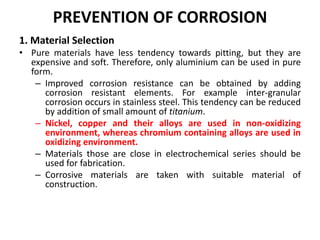 PREVENTION OF CORROSION
1. Material Selection
• Pure materials have less tendency towards pitting, but they are
expensive and soft. Therefore, only aluminium can be used in pure
form.
– Improved corrosion resistance can be obtained by adding
corrosion resistant elements. For example inter-granular
corrosion occurs in stainless steel. This tendency can be reduced
by addition of small amount of titanium.
– Nickel, copper and their alloys are used in non-oxidizing
environment, whereas chromium containing alloys are used in
oxidizing environment.
– Materials those are close in electrochemical series should be
used for fabrication.
– Corrosive materials are taken with suitable material of
construction.
 