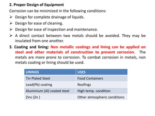 2. Proper Design of Equipment
Corrosion can be minimized in the following conditions:
 Design for complete drainage of liquids.
 Design for ease of cleaning.
 Design for ease of inspection and maintenance.
 A direct contact between two metals should be avoided. They may be
insulated from one another.
3. Coating and lining: Non metallic coatings and lining can be applied on
steel and other materials of construction to prevent corrosion. The
metals are more prone to corrosion. To combat corrosion in metals, non
metals coating or lining should be used.
LININGS USES
Tin Plated Steel Food Containers
Lead(Pb) coating Roofings
Aluminium (Al) coated steel High temp. condition
Zinc (Zn ) Other atmospheric conditions
 