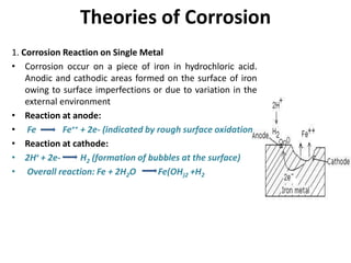 Theories of Corrosion
1. Corrosion Reaction on Single Metal
• Corrosion occur on a piece of iron in hydrochloric acid.
Anodic and cathodic areas formed on the surface of iron
owing to surface imperfections or due to variation in the
external environment
• Reaction at anode:
• Fe Fe++ + 2e- (indicated by rough surface oxidation)
• Reaction at cathode:
• 2H+ + 2e- H2 (formation of bubbles at the surface)
• Overall reaction: Fe + 2H2O Fe(OH)2 +H2
 