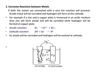 2. Corrosion Reactions between Metals
if both the metals are connected with a wire the reaction will proceed.
Anode metal will be corroded and hydrogen will form at the cathode.
• For example if a zinc and a copper plate is immersed in an acidic medium
then zinc will form anode and will be corroded while hydrogen will be
formed at copper plate.
• Anode reaction: Zn Zn++ + 2e–.
• Cathode reaction: 2H+ + 2e– H2
• So anode will be corroded and hydrogen will be evolved at cathode.
•
 