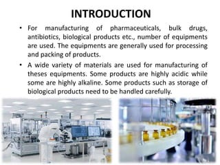 INTRODUCTION
• For manufacturing of pharmaceuticals, bulk drugs,
antibiotics, biological products etc., number of equipments
are used. The equipments are generally used for processing
and packing of products.
• A wide variety of materials are used for manufacturing of
theses equipments. Some products are highly acidic while
some are highly alkaline. Some products such as storage of
biological products need to be handled carefully.
 