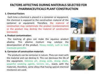 FACTORS AFFECTING DURING MATERIALS SELECTED FOR
PHARMACEUTICALS PLANT CONSTRUCTION
1. Chemical Factors
Each time a chemical is placed in a container or equipment,
the chemical is exposed to the construction material of the
container or equipment. Therefore, the material of
construction may contaminate the product (contamination)
or the product may destroy the material of construction
(corrosion).
a. Product contamination:
The leaching of glass can make the aqueous product
alkaline. This alkaline medium may catalyze the
decomposition of the product. Heavy metals, such as lead,
inactivate penicillin.
b. Corrosion of construction materials
The products can be corrosive in nature. They can react with
the material and can destroy it. This can decrease the life of
the equipment. Extreme pH, strong acids, strong alkalis,
powerful oxidizing agents, tannins etc., reacts with the
materials, therefore, some alloys that having special chemical
resistance are used.
 