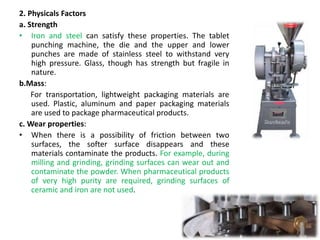 2. Physicals Factors
a. Strength
• Iron and steel can satisfy these properties. The tablet
punching machine, the die and the upper and lower
punches are made of stainless steel to withstand very
high pressure. Glass, though has strength but fragile in
nature.
b.Mass:
For transportation, lightweight packaging materials are
used. Plastic, aluminum and paper packaging materials
are used to package pharmaceutical products.
c. Wear properties:
• When there is a possibility of friction between two
surfaces, the softer surface disappears and these
materials contaminate the products. For example, during
milling and grinding, grinding surfaces can wear out and
contaminate the powder. When pharmaceutical products
of very high purity are required, grinding surfaces of
ceramic and iron are not used.
 