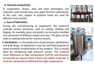 d. Thermal conductivity:
In evaporators, dryers, stills and heat exchangers, the
materials used should have very good thermal conductivity.
In this case, iron, copper or graphite tubes are used for
effective heat transfer.
e. Ease of fabrication:
During the manufacturing of equipment, the materials
undergo various processes, such as casting, welding and
forging. For example, glass and plastic can be easily moulded
into containers of different shapes and sizes. The glass can be
used as coating material for reaction vessels.
f. Sterilization : In the production of parenterals, ophthalmics
and bulk drugs, all equipment must be sterilized properly to
avoid microbial contamination of the product. This is usually
done by introducing high pressure stream. The material
must withstand at high temperature (1210C) and pressure
(15 pounds per square inch). If there are rubber materials, it
must be vulcanized to withstand the light temperature.
 