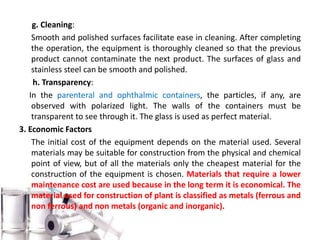 g. Cleaning:
Smooth and polished surfaces facilitate ease in cleaning. After completing
the operation, the equipment is thoroughly cleaned so that the previous
product cannot contaminate the next product. The surfaces of glass and
stainless steel can be smooth and polished.
h. Transparency:
In the parenteral and ophthalmic containers, the particles, if any, are
observed with polarized light. The walls of the containers must be
transparent to see through it. The glass is used as perfect material.
3. Economic Factors
The initial cost of the equipment depends on the material used. Several
materials may be suitable for construction from the physical and chemical
point of view, but of all the materials only the cheapest material for the
construction of the equipment is chosen. Materials that require a lower
maintenance cost are used because in the long term it is economical. The
material used for construction of plant is classified as metals (ferrous and
non ferrous) and non metals (organic and inorganic).
 
