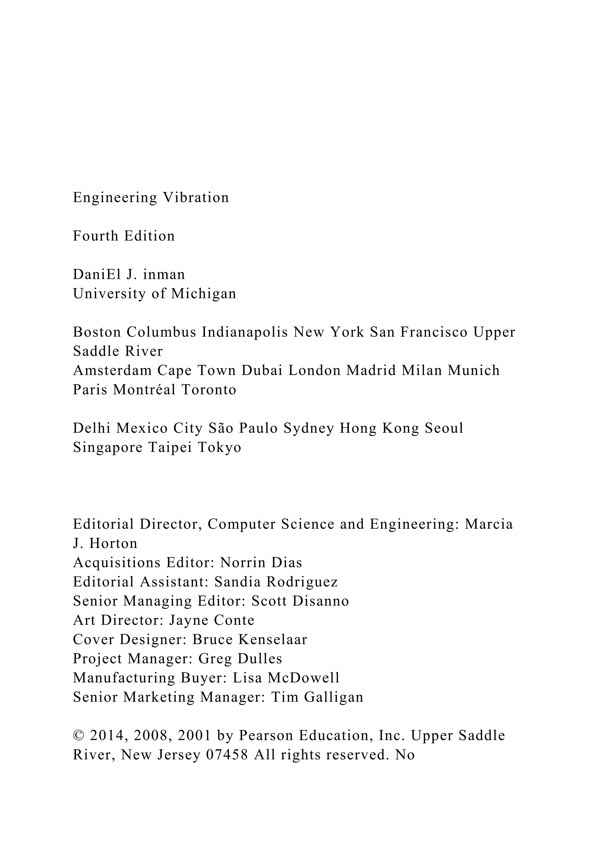 Engineering Vibration
Fourth Edition
DaniEl J. inman
University of Michigan
Boston Columbus Indianapolis New York San Francisco Upper
Saddle River
Amsterdam Cape Town Dubai London Madrid Milan Munich
Paris Montréal Toronto
Delhi Mexico City São Paulo Sydney Hong Kong Seoul
Singapore Taipei Tokyo
Editorial Director, Computer Science and Engineering: Marcia
J. Horton
Acquisitions Editor: Norrin Dias
Editorial Assistant: Sandia Rodriguez
Senior Managing Editor: Scott Disanno
Art Director: Jayne Conte
Cover Designer: Bruce Kenselaar
Project Manager: Greg Dulles
Manufacturing Buyer: Lisa McDowell
Senior Marketing Manager: Tim Galligan
© 2014, 2008, 2001 by Pearson Education, Inc. Upper Saddle
River, New Jersey 07458 All rights reserved. No
 