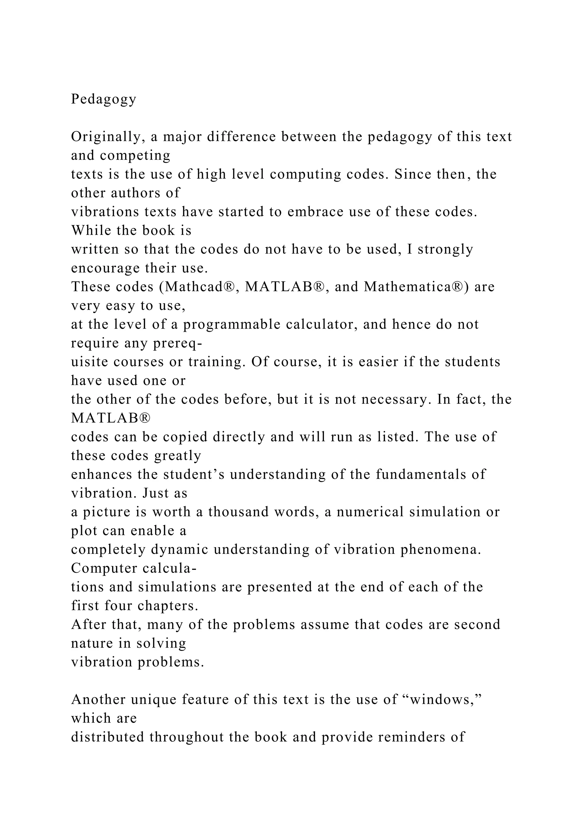 Pedagogy
Originally, a major difference between the pedagogy of this text
and competing
texts is the use of high level computing codes. Since then, the
other authors of
vibrations texts have started to embrace use of these codes.
While the book is
written so that the codes do not have to be used, I strongly
encourage their use.
These codes (Mathcad®, MATLAB®, and Mathematica®) are
very easy to use,
at the level of a programmable calculator, and hence do not
require any prereq-
uisite courses or training. Of course, it is easier if the students
have used one or
the other of the codes before, but it is not necessary. In fact, the
MATLAB®
codes can be copied directly and will run as listed. The use of
these codes greatly
enhances the student’s understanding of the fundamentals of
vibration. Just as
a picture is worth a thousand words, a numerical simulation or
plot can enable a
completely dynamic understanding of vibration phenomena.
Computer calcula-
tions and simulations are presented at the end of each of the
first four chapters.
After that, many of the problems assume that codes are second
nature in solving
vibration problems.
Another unique feature of this text is the use of “windows,”
which are
distributed throughout the book and provide reminders of
 