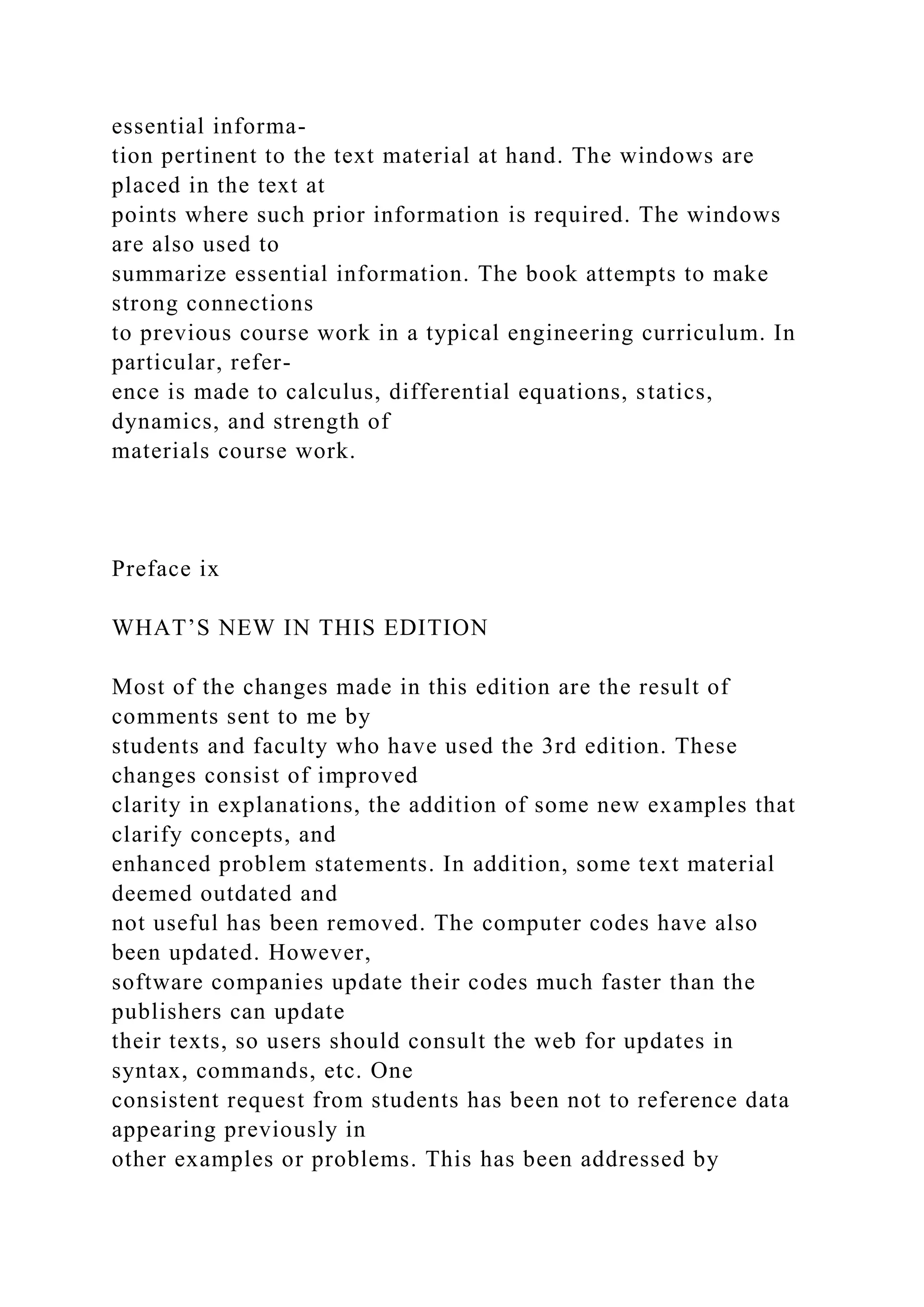 essential informa-
tion pertinent to the text material at hand. The windows are
placed in the text at
points where such prior information is required. The windows
are also used to
summarize essential information. The book attempts to make
strong connections
to previous course work in a typical engineering curriculum. In
particular, refer-
ence is made to calculus, differential equations, statics,
dynamics, and strength of
materials course work.
Preface ix
WHAT’S NEW IN THIS EDITION
Most of the changes made in this edition are the result of
comments sent to me by
students and faculty who have used the 3rd edition. These
changes consist of improved
clarity in explanations, the addition of some new examples that
clarify concepts, and
enhanced problem statements. In addition, some text material
deemed outdated and
not useful has been removed. The computer codes have also
been updated. However,
software companies update their codes much faster than the
publishers can update
their texts, so users should consult the web for updates in
syntax, commands, etc. One
consistent request from students has been not to reference data
appearing previously in
other examples or problems. This has been addressed by
 