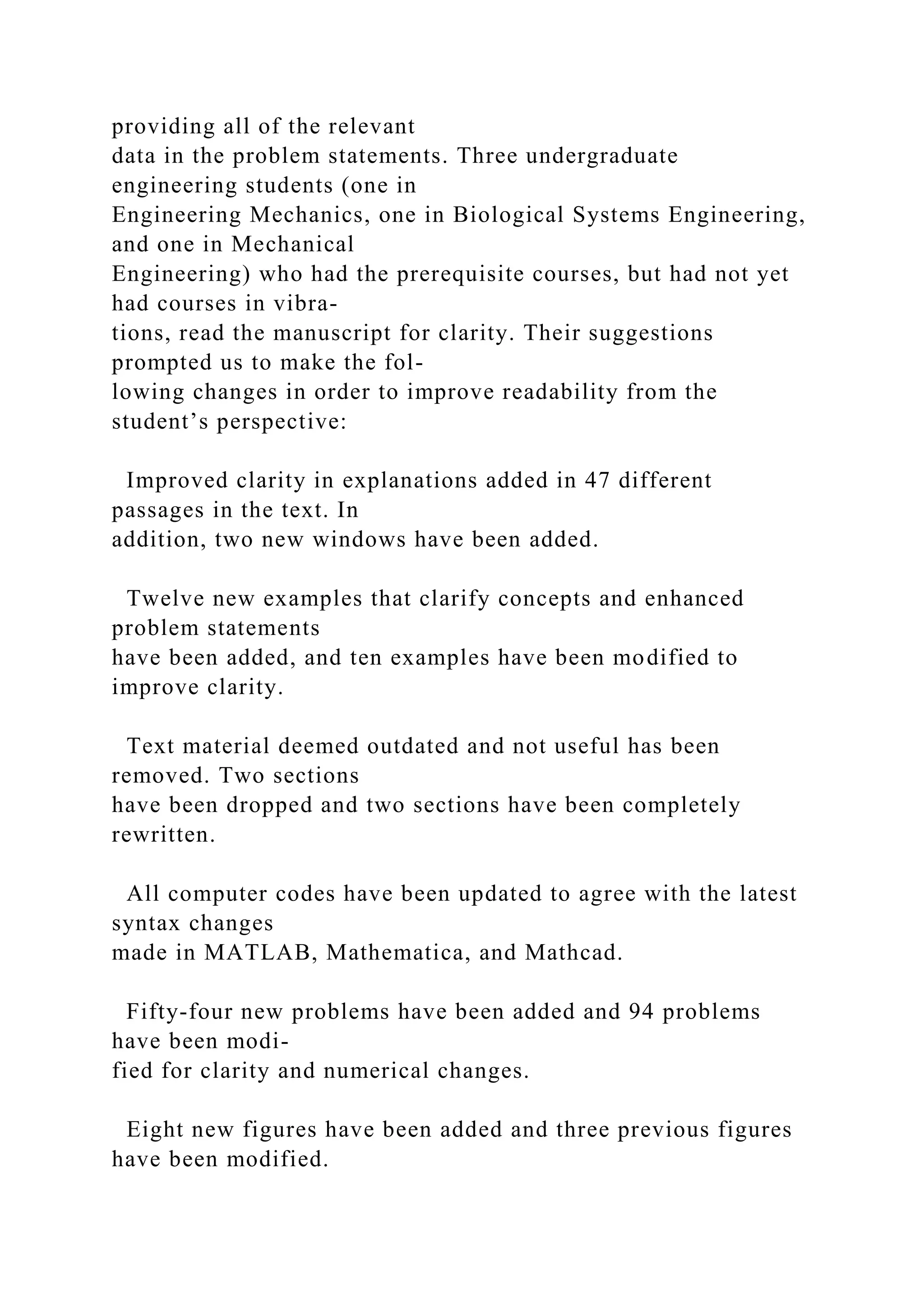 providing all of the relevant
data in the problem statements. Three undergraduate
engineering students (one in
Engineering Mechanics, one in Biological Systems Engineering,
and one in Mechanical
Engineering) who had the prerequisite courses, but had not yet
had courses in vibra-
tions, read the manuscript for clarity. Their suggestions
prompted us to make the fol-
lowing changes in order to improve readability from the
student’s perspective:
Improved clarity in explanations added in 47 different
passages in the text. In
addition, two new windows have been added.
Twelve new examples that clarify concepts and enhanced
problem statements
have been added, and ten examples have been modified to
improve clarity.
Text material deemed outdated and not useful has been
removed. Two sections
have been dropped and two sections have been completely
rewritten.
All computer codes have been updated to agree with the latest
syntax changes
made in MATLAB, Mathematica, and Mathcad.
Fifty-four new problems have been added and 94 problems
have been modi-
fied for clarity and numerical changes.
Eight new figures have been added and three previous figures
have been modified.
 