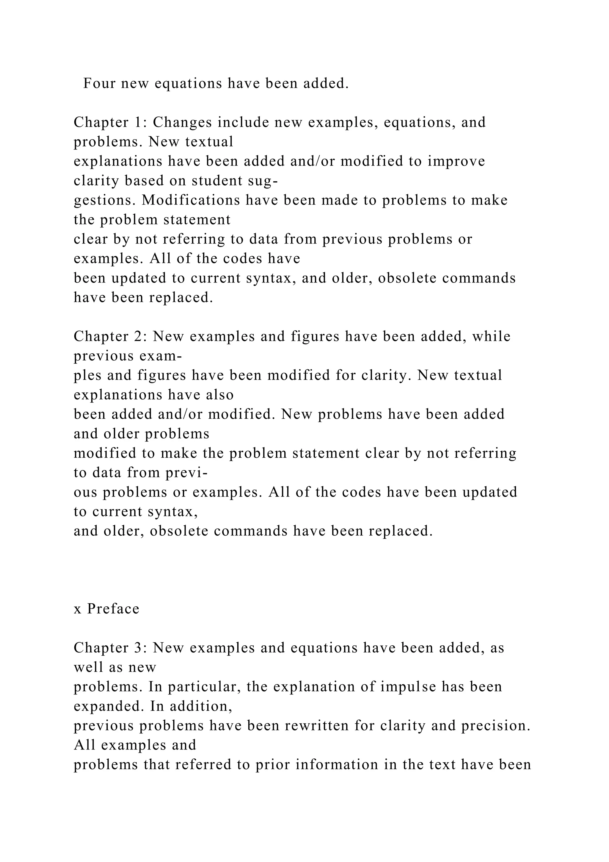 Four new equations have been added.
Chapter 1: Changes include new examples, equations, and
problems. New textual
explanations have been added and/or modified to improve
clarity based on student sug-
gestions. Modifications have been made to problems to make
the problem statement
clear by not referring to data from previous problems or
examples. All of the codes have
been updated to current syntax, and older, obsolete commands
have been replaced.
Chapter 2: New examples and figures have been added, while
previous exam-
ples and figures have been modified for clarity. New textual
explanations have also
been added and/or modified. New problems have been added
and older problems
modified to make the problem statement clear by not referring
to data from previ-
ous problems or examples. All of the codes have been updated
to current syntax,
and older, obsolete commands have been replaced.
x Preface
Chapter 3: New examples and equations have been added, as
well as new
problems. In particular, the explanation of impulse has been
expanded. In addition,
previous problems have been rewritten for clarity and precision.
All examples and
problems that referred to prior information in the text have been
 