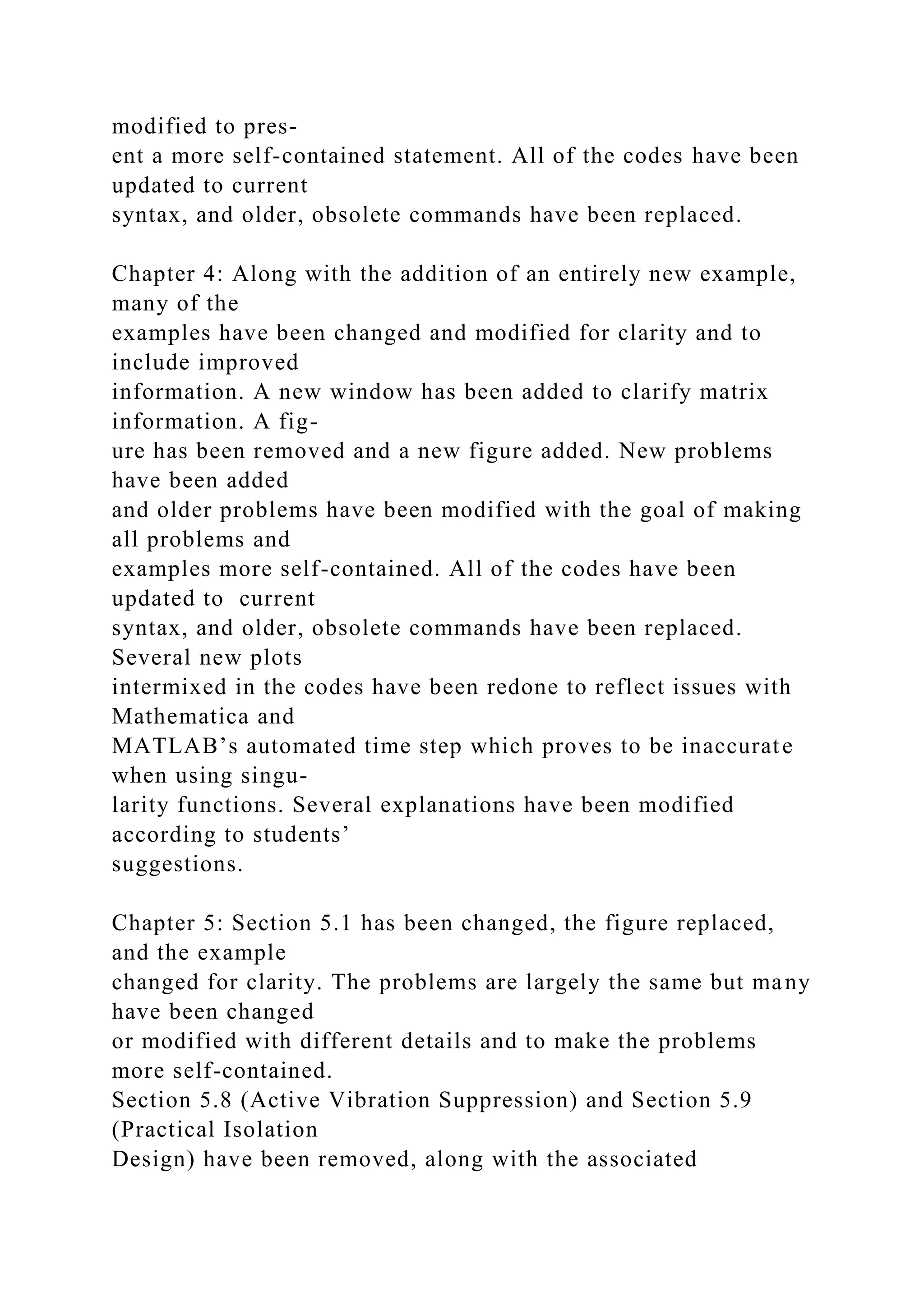 modified to pres-
ent a more self-contained statement. All of the codes have been
updated to current
syntax, and older, obsolete commands have been replaced.
Chapter 4: Along with the addition of an entirely new example,
many of the
examples have been changed and modified for clarity and to
include improved
information. A new window has been added to clarify matrix
information. A fig-
ure has been removed and a new figure added. New problems
have been added
and older problems have been modified with the goal of making
all problems and
examples more self-contained. All of the codes have been
updated to current
syntax, and older, obsolete commands have been replaced.
Several new plots
intermixed in the codes have been redone to reflect issues with
Mathematica and
MATLAB’s automated time step which proves to be inaccurate
when using singu-
larity functions. Several explanations have been modified
according to students’
suggestions.
Chapter 5: Section 5.1 has been changed, the figure replaced,
and the example
changed for clarity. The problems are largely the same but many
have been changed
or modified with different details and to make the problems
more self-contained.
Section 5.8 (Active Vibration Suppression) and Section 5.9
(Practical Isolation
Design) have been removed, along with the associated
 