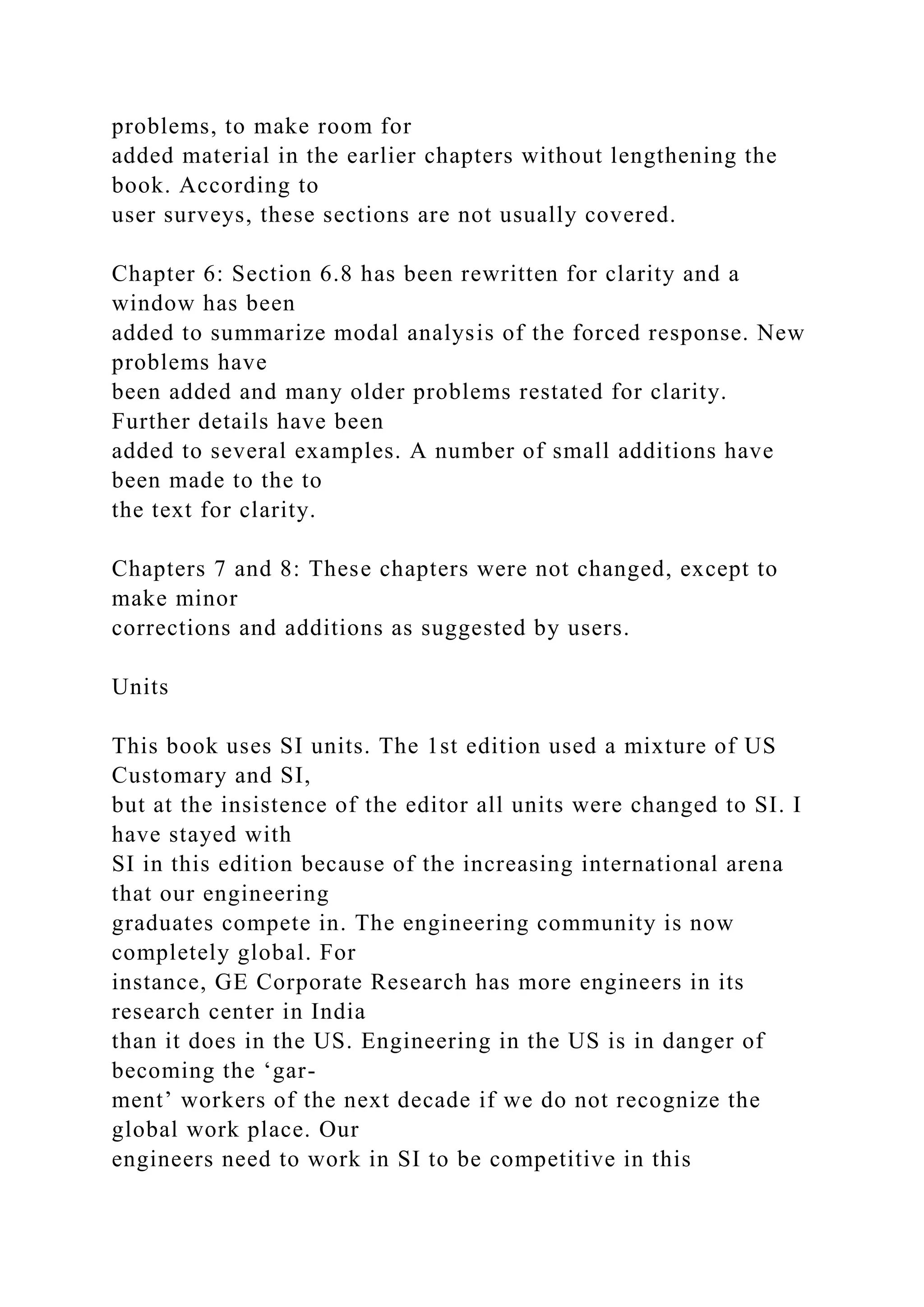 problems, to make room for
added material in the earlier chapters without lengthening the
book. According to
user surveys, these sections are not usually covered.
Chapter 6: Section 6.8 has been rewritten for clarity and a
window has been
added to summarize modal analysis of the forced response. New
problems have
been added and many older problems restated for clarity.
Further details have been
added to several examples. A number of small additions have
been made to the to
the text for clarity.
Chapters 7 and 8: These chapters were not changed, except to
make minor
corrections and additions as suggested by users.
Units
This book uses SI units. The 1st edition used a mixture of US
Customary and SI,
but at the insistence of the editor all units were changed to SI. I
have stayed with
SI in this edition because of the increasing international arena
that our engineering
graduates compete in. The engineering community is now
completely global. For
instance, GE Corporate Research has more engineers in its
research center in India
than it does in the US. Engineering in the US is in danger of
becoming the ‘gar-
ment’ workers of the next decade if we do not recognize the
global work place. Our
engineers need to work in SI to be competitive in this
 