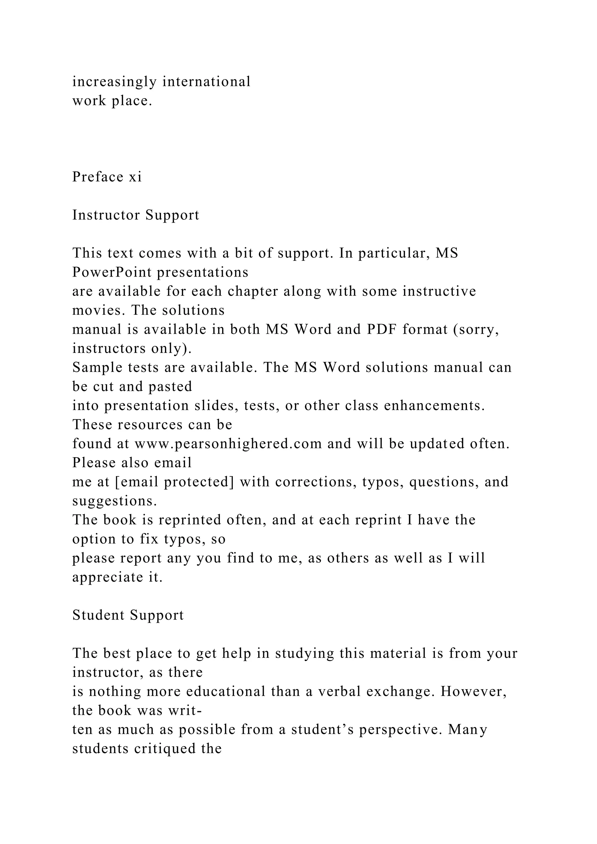 increasingly international
work place.
Preface xi
Instructor Support
This text comes with a bit of support. In particular, MS
PowerPoint presentations
are available for each chapter along with some instructive
movies. The solutions
manual is available in both MS Word and PDF format (sorry,
instructors only).
Sample tests are available. The MS Word solutions manual can
be cut and pasted
into presentation slides, tests, or other class enhancements.
These resources can be
found at www.pearsonhighered.com and will be updated often.
Please also email
me at [email protected] with corrections, typos, questions, and
suggestions.
The book is reprinted often, and at each reprint I have the
option to fix typos, so
please report any you find to me, as others as well as I will
appreciate it.
Student Support
The best place to get help in studying this material is from your
instructor, as there
is nothing more educational than a verbal exchange. However,
the book was writ-
ten as much as possible from a student’s perspective. Many
students critiqued the
 