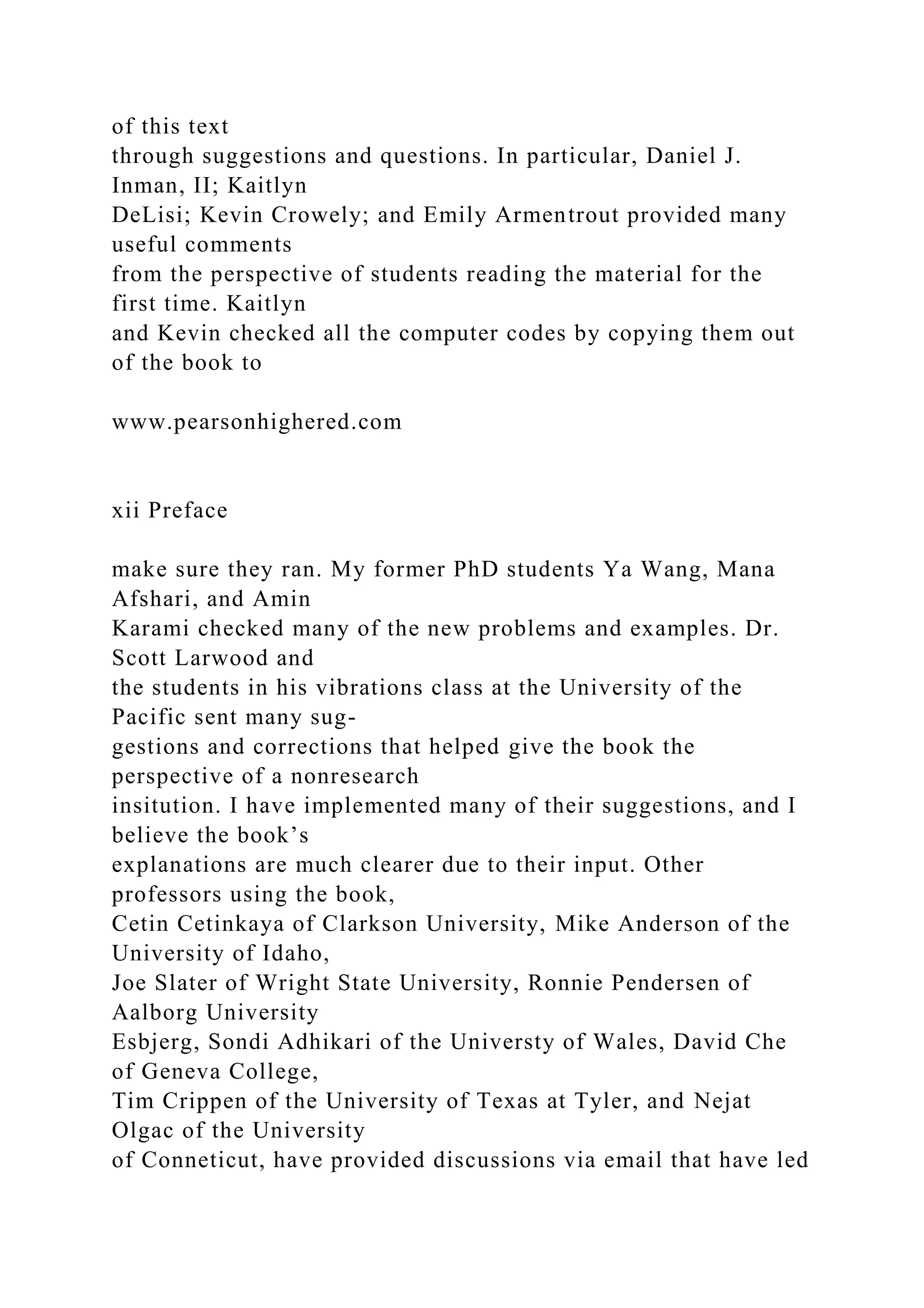 of this text
through suggestions and questions. In particular, Daniel J.
Inman, II; Kaitlyn
DeLisi; Kevin Crowely; and Emily Armentrout provided many
useful comments
from the perspective of students reading the material for the
first time. Kaitlyn
and Kevin checked all the computer codes by copying them out
of the book to
www.pearsonhighered.com
xii Preface
make sure they ran. My former PhD students Ya Wang, Mana
Afshari, and Amin
Karami checked many of the new problems and examples. Dr.
Scott Larwood and
the students in his vibrations class at the University of the
Pacific sent many sug-
gestions and corrections that helped give the book the
perspective of a nonresearch
insitution. I have implemented many of their suggestions, and I
believe the book’s
explanations are much clearer due to their input. Other
professors using the book,
Cetin Cetinkaya of Clarkson University, Mike Anderson of the
University of Idaho,
Joe Slater of Wright State University, Ronnie Pendersen of
Aalborg University
Esbjerg, Sondi Adhikari of the Universty of Wales, David Che
of Geneva College,
Tim Crippen of the University of Texas at Tyler, and Nejat
Olgac of the University
of Conneticut, have provided discussions via email that have led
 
