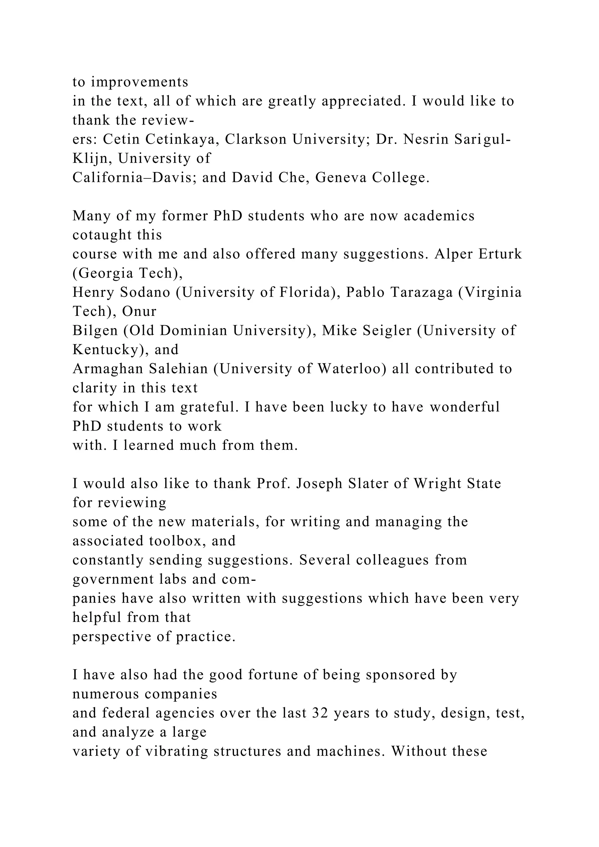 to improvements
in the text, all of which are greatly appreciated. I would like to
thank the review-
ers: Cetin Cetinkaya, Clarkson University; Dr. Nesrin Sarigul-
Klijn, University of
California–Davis; and David Che, Geneva College.
Many of my former PhD students who are now academics
cotaught this
course with me and also offered many suggestions. Alper Erturk
(Georgia Tech),
Henry Sodano (University of Florida), Pablo Tarazaga (Virginia
Tech), Onur
Bilgen (Old Dominian University), Mike Seigler (University of
Kentucky), and
Armaghan Salehian (University of Waterloo) all contributed to
clarity in this text
for which I am grateful. I have been lucky to have wonderful
PhD students to work
with. I learned much from them.
I would also like to thank Prof. Joseph Slater of Wright State
for reviewing
some of the new materials, for writing and managing the
associated toolbox, and
constantly sending suggestions. Several colleagues from
government labs and com-
panies have also written with suggestions which have been very
helpful from that
perspective of practice.
I have also had the good fortune of being sponsored by
numerous companies
and federal agencies over the last 32 years to study, design, test,
and analyze a large
variety of vibrating structures and machines. Without these
 