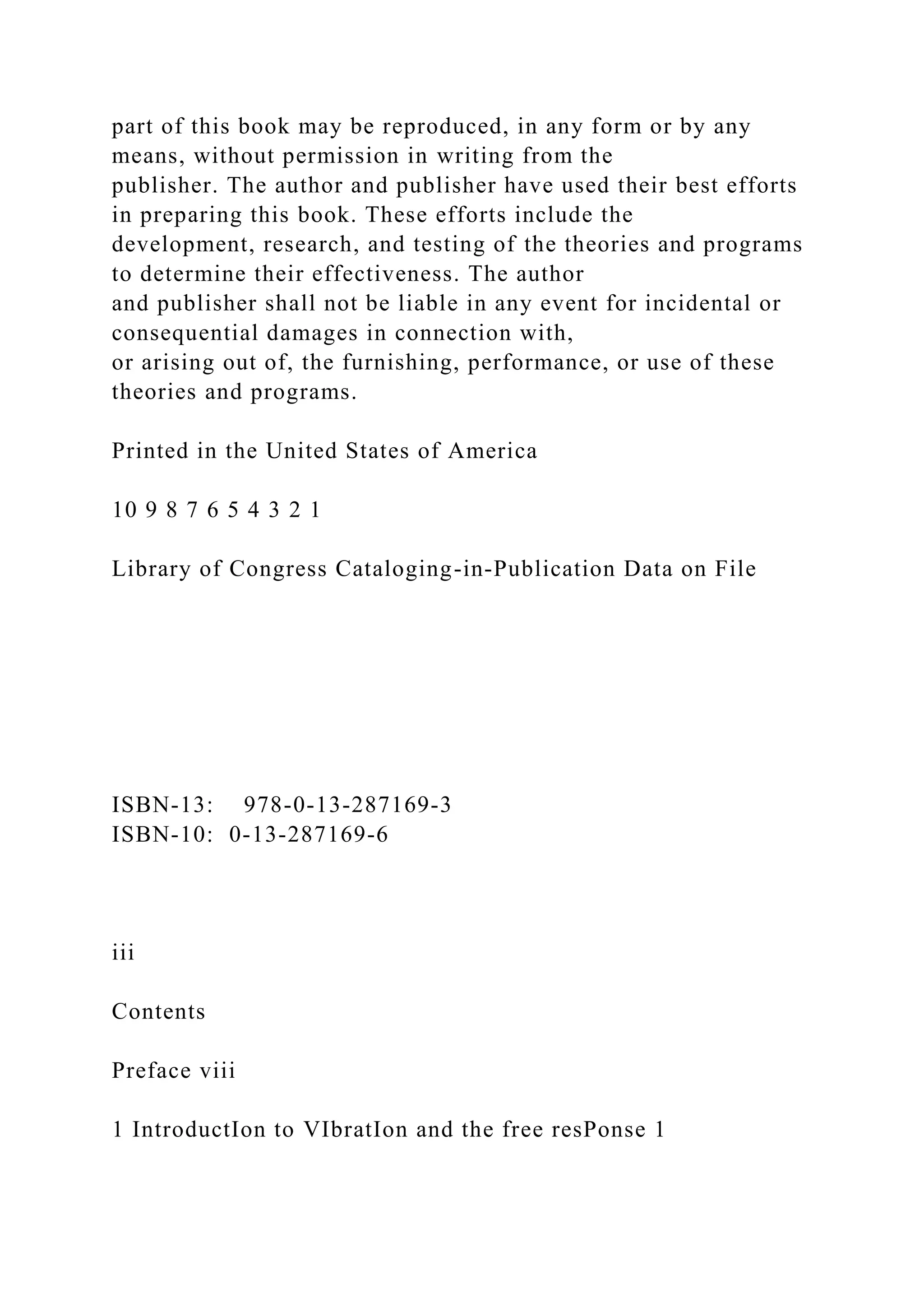 part of this book may be reproduced, in any form or by any
means, without permission in writing from the
publisher. The author and publisher have used their best efforts
in preparing this book. These efforts include the
development, research, and testing of the theories and programs
to determine their effectiveness. The author
and publisher shall not be liable in any event for incidental or
consequential damages in connection with,
or arising out of, the furnishing, performance, or use of these
theories and programs.
Printed in the United States of America
10 9 8 7 6 5 4 3 2 1
Library of Congress Cataloging-in-Publication Data on File
ISBN-13: 978-0-13-287169-3
ISBN-10: 0-13-287169-6
iii
Contents
Preface viii
1 IntroductIon to VIbratIon and the free resPonse 1
 