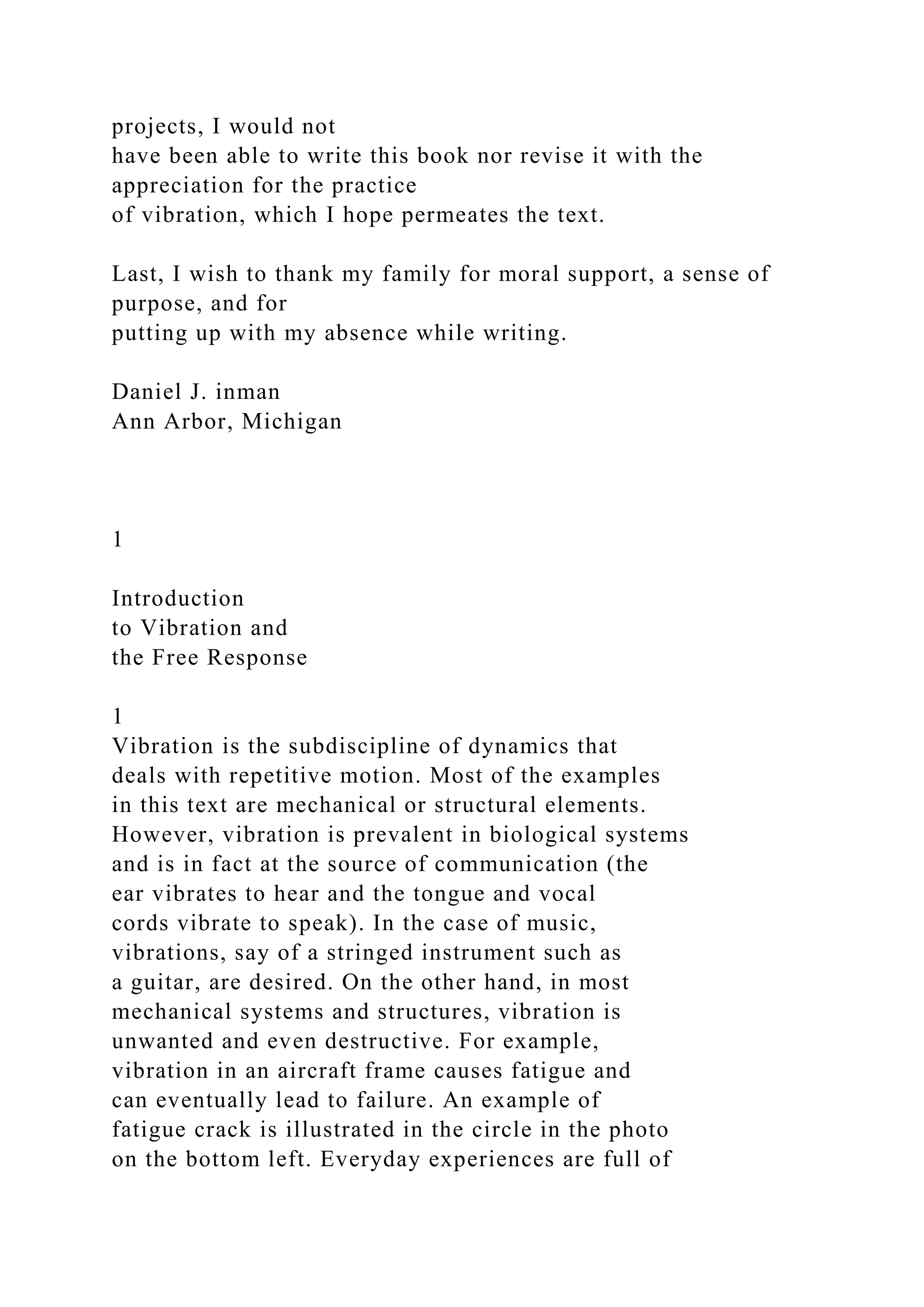 projects, I would not
have been able to write this book nor revise it with the
appreciation for the practice
of vibration, which I hope permeates the text.
Last, I wish to thank my family for moral support, a sense of
purpose, and for
putting up with my absence while writing.
Daniel J. inman
Ann Arbor, Michigan
1
Introduction
to Vibration and
the Free Response
1
Vibration is the subdiscipline of dynamics that
deals with repetitive motion. Most of the examples
in this text are mechanical or structural elements.
However, vibration is prevalent in biological systems
and is in fact at the source of communication (the
ear vibrates to hear and the tongue and vocal
cords vibrate to speak). In the case of music,
vibrations, say of a stringed instrument such as
a guitar, are desired. On the other hand, in most
mechanical systems and structures, vibration is
unwanted and even destructive. For example,
vibration in an aircraft frame causes fatigue and
can eventually lead to failure. An example of
fatigue crack is illustrated in the circle in the photo
on the bottom left. Everyday experiences are full of
 