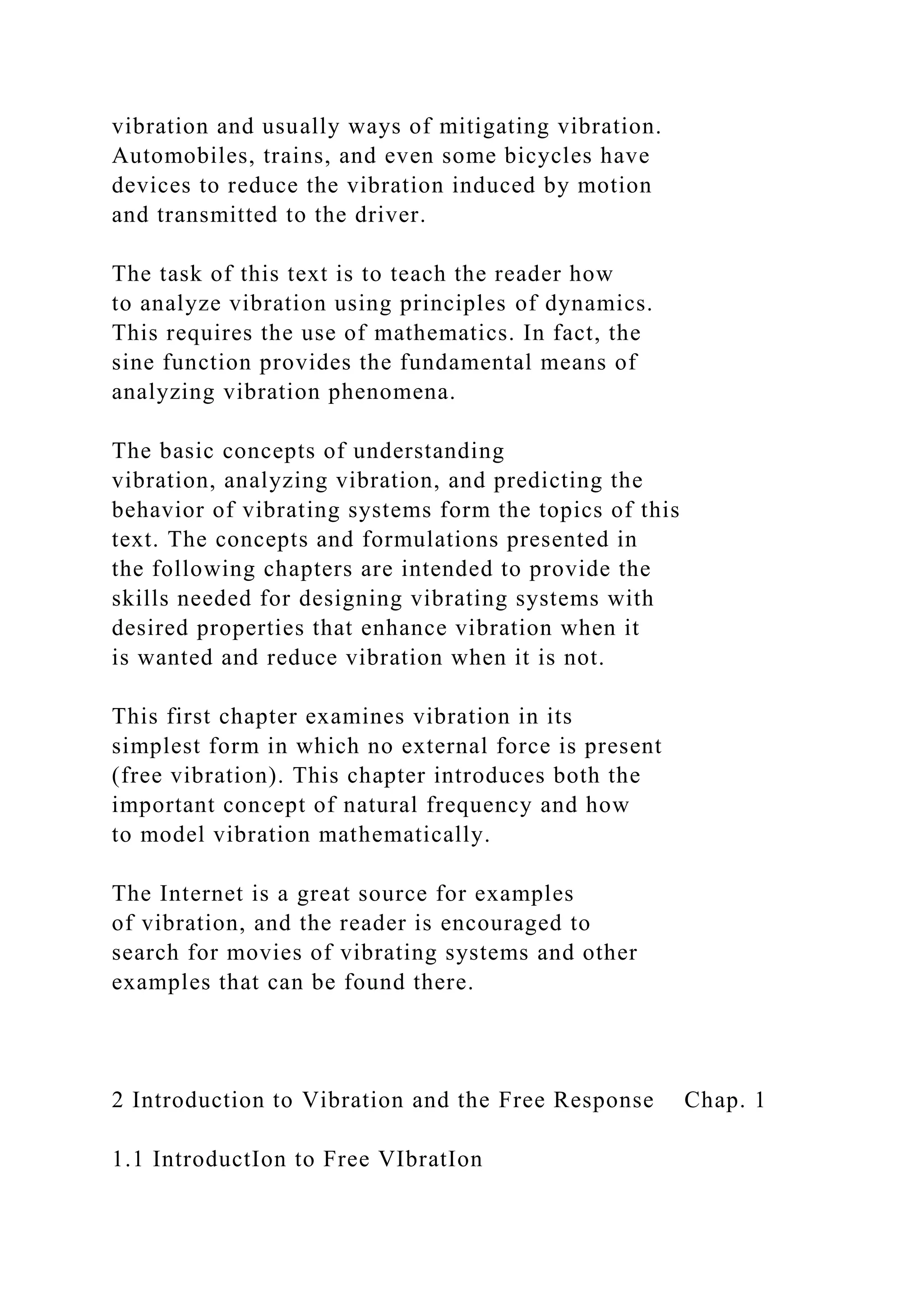 vibration and usually ways of mitigating vibration.
Automobiles, trains, and even some bicycles have
devices to reduce the vibration induced by motion
and transmitted to the driver.
The task of this text is to teach the reader how
to analyze vibration using principles of dynamics.
This requires the use of mathematics. In fact, the
sine function provides the fundamental means of
analyzing vibration phenomena.
The basic concepts of understanding
vibration, analyzing vibration, and predicting the
behavior of vibrating systems form the topics of this
text. The concepts and formulations presented in
the following chapters are intended to provide the
skills needed for designing vibrating systems with
desired properties that enhance vibration when it
is wanted and reduce vibration when it is not.
This first chapter examines vibration in its
simplest form in which no external force is present
(free vibration). This chapter introduces both the
important concept of natural frequency and how
to model vibration mathematically.
The Internet is a great source for examples
of vibration, and the reader is encouraged to
search for movies of vibrating systems and other
examples that can be found there.
2 Introduction to Vibration and the Free Response Chap. 1
1.1 IntroductIon to Free VIbratIon
 