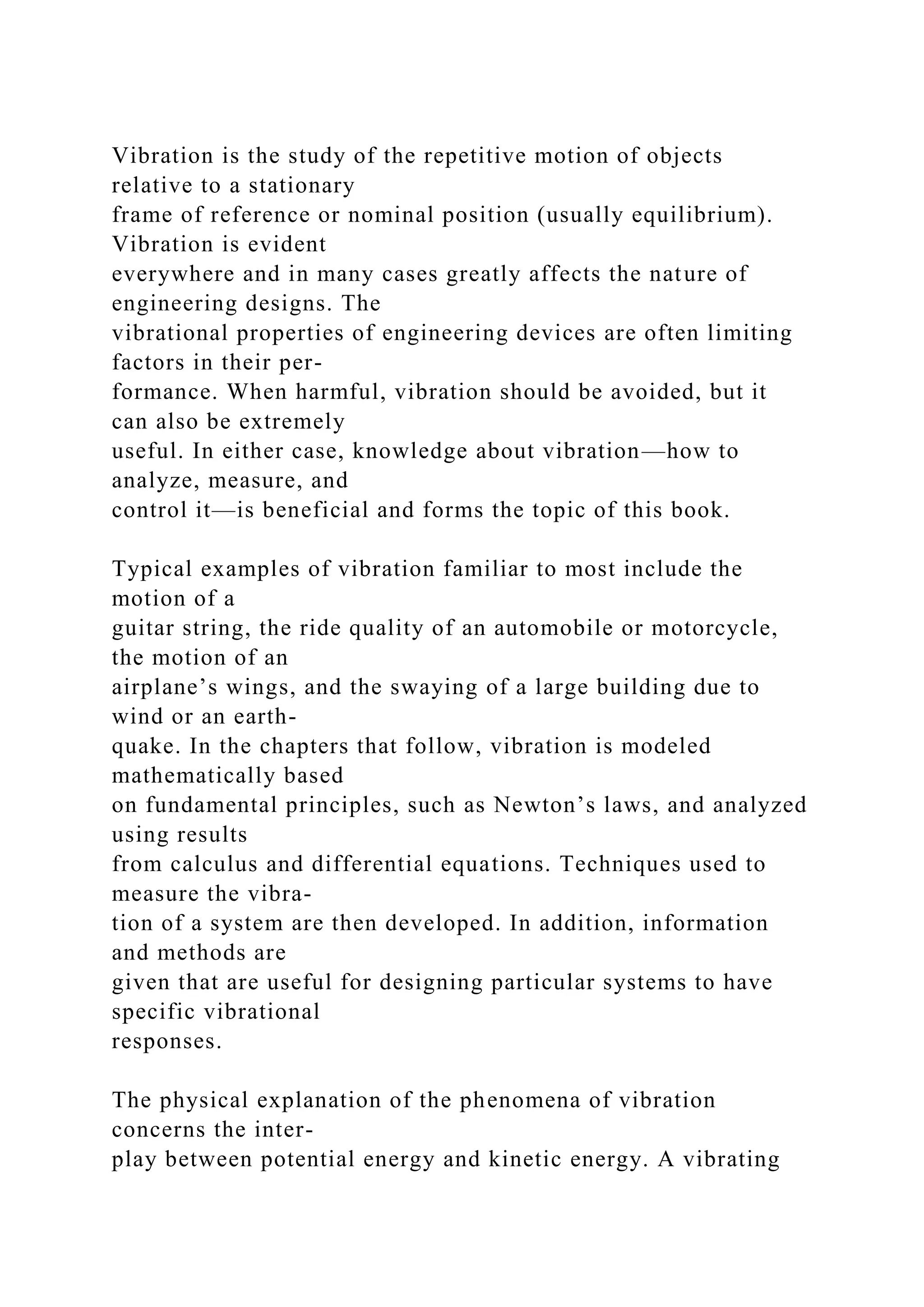 Vibration is the study of the repetitive motion of objects
relative to a stationary
frame of reference or nominal position (usually equilibrium).
Vibration is evident
everywhere and in many cases greatly affects the nature of
engineering designs. The
vibrational properties of engineering devices are often limiting
factors in their per-
formance. When harmful, vibration should be avoided, but it
can also be extremely
useful. In either case, knowledge about vibration—how to
analyze, measure, and
control it—is beneficial and forms the topic of this book.
Typical examples of vibration familiar to most include the
motion of a
guitar string, the ride quality of an automobile or motorcycle,
the motion of an
airplane’s wings, and the swaying of a large building due to
wind or an earth-
quake. In the chapters that follow, vibration is modeled
mathematically based
on fundamental principles, such as Newton’s laws, and analyzed
using results
from calculus and differential equations. Techniques used to
measure the vibra-
tion of a system are then developed. In addition, information
and methods are
given that are useful for designing particular systems to have
specific vibrational
responses.
The physical explanation of the phenomena of vibration
concerns the inter-
play between potential energy and kinetic energy. A vibrating
 