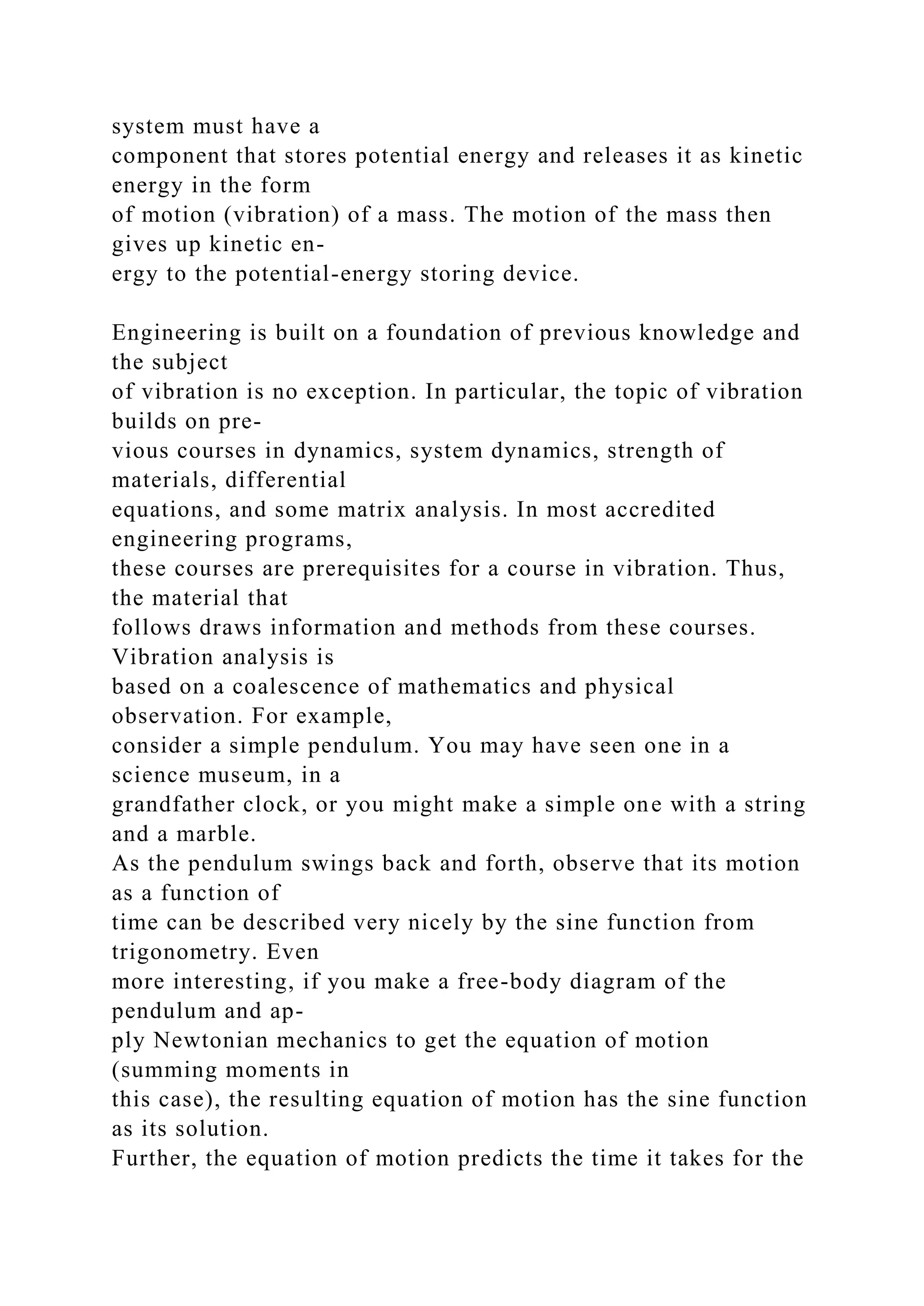 system must have a
component that stores potential energy and releases it as kinetic
energy in the form
of motion (vibration) of a mass. The motion of the mass then
gives up kinetic en-
ergy to the potential-energy storing device.
Engineering is built on a foundation of previous knowledge and
the subject
of vibration is no exception. In particular, the topic of vibration
builds on pre-
vious courses in dynamics, system dynamics, strength of
materials, differential
equations, and some matrix analysis. In most accredited
engineering programs,
these courses are prerequisites for a course in vibration. Thus,
the material that
follows draws information and methods from these courses.
Vibration analysis is
based on a coalescence of mathematics and physical
observation. For example,
consider a simple pendulum. You may have seen one in a
science museum, in a
grandfather clock, or you might make a simple one with a string
and a marble.
As the pendulum swings back and forth, observe that its motion
as a function of
time can be described very nicely by the sine function from
trigonometry. Even
more interesting, if you make a free-body diagram of the
pendulum and ap-
ply Newtonian mechanics to get the equation of motion
(summing moments in
this case), the resulting equation of motion has the sine function
as its solution.
Further, the equation of motion predicts the time it takes for the
 