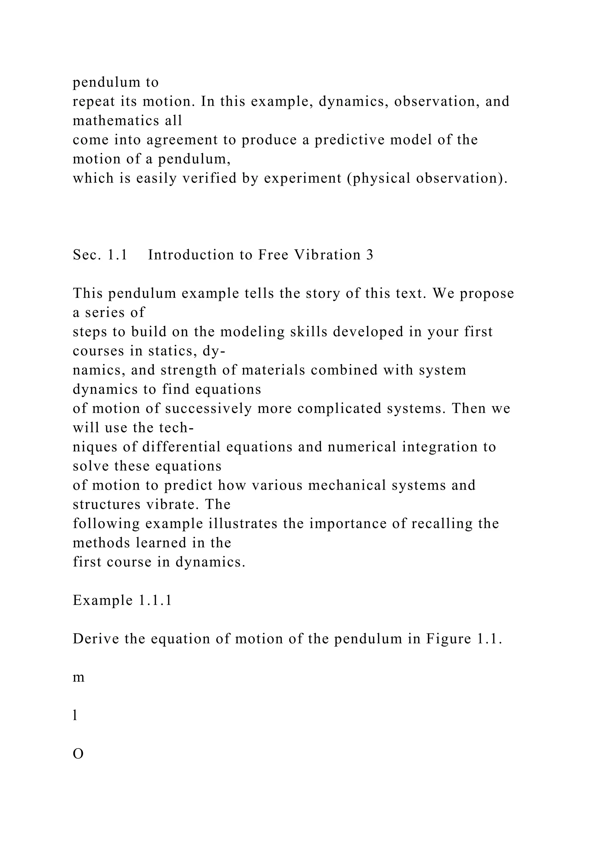 pendulum to
repeat its motion. In this example, dynamics, observation, and
mathematics all
come into agreement to produce a predictive model of the
motion of a pendulum,
which is easily verified by experiment (physical observation).
Sec. 1.1 Introduction to Free Vibration 3
This pendulum example tells the story of this text. We propose
a series of
steps to build on the modeling skills developed in your first
courses in statics, dy-
namics, and strength of materials combined with system
dynamics to find equations
of motion of successively more complicated systems. Then we
will use the tech-
niques of differential equations and numerical integration to
solve these equations
of motion to predict how various mechanical systems and
structures vibrate. The
following example illustrates the importance of recalling the
methods learned in the
first course in dynamics.
Example 1.1.1
Derive the equation of motion of the pendulum in Figure 1.1.
m
l
O
 