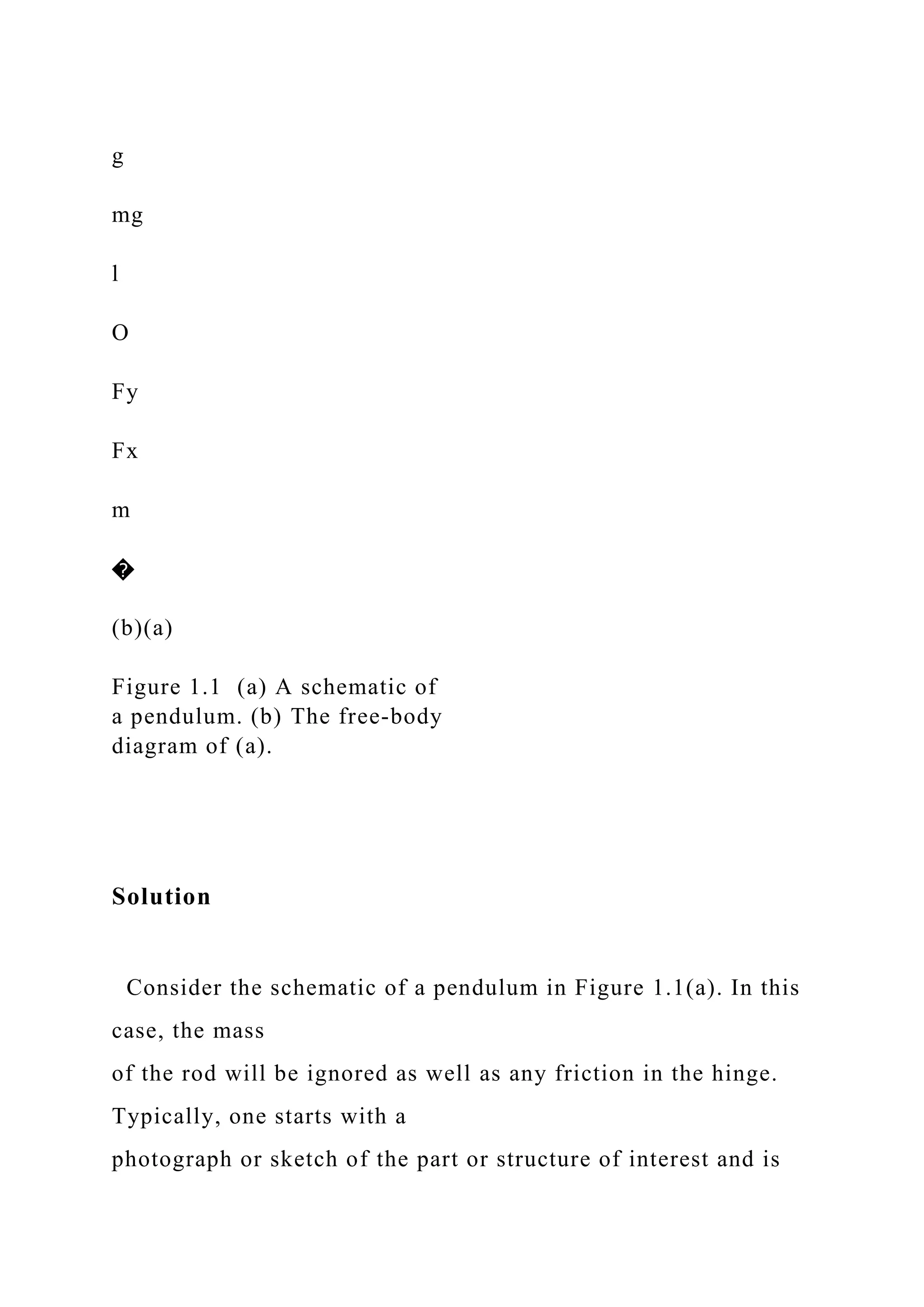 g
mg
l
O
Fy
Fx
m
�
(b)(a)
Figure 1.1 (a) A schematic of
a pendulum. (b) The free-body
diagram of (a).
Solution
Consider the schematic of a pendulum in Figure 1.1(a). In this
case, the mass
of the rod will be ignored as well as any friction in the hinge.
Typically, one starts with a
photograph or sketch of the part or structure of interest and is
 