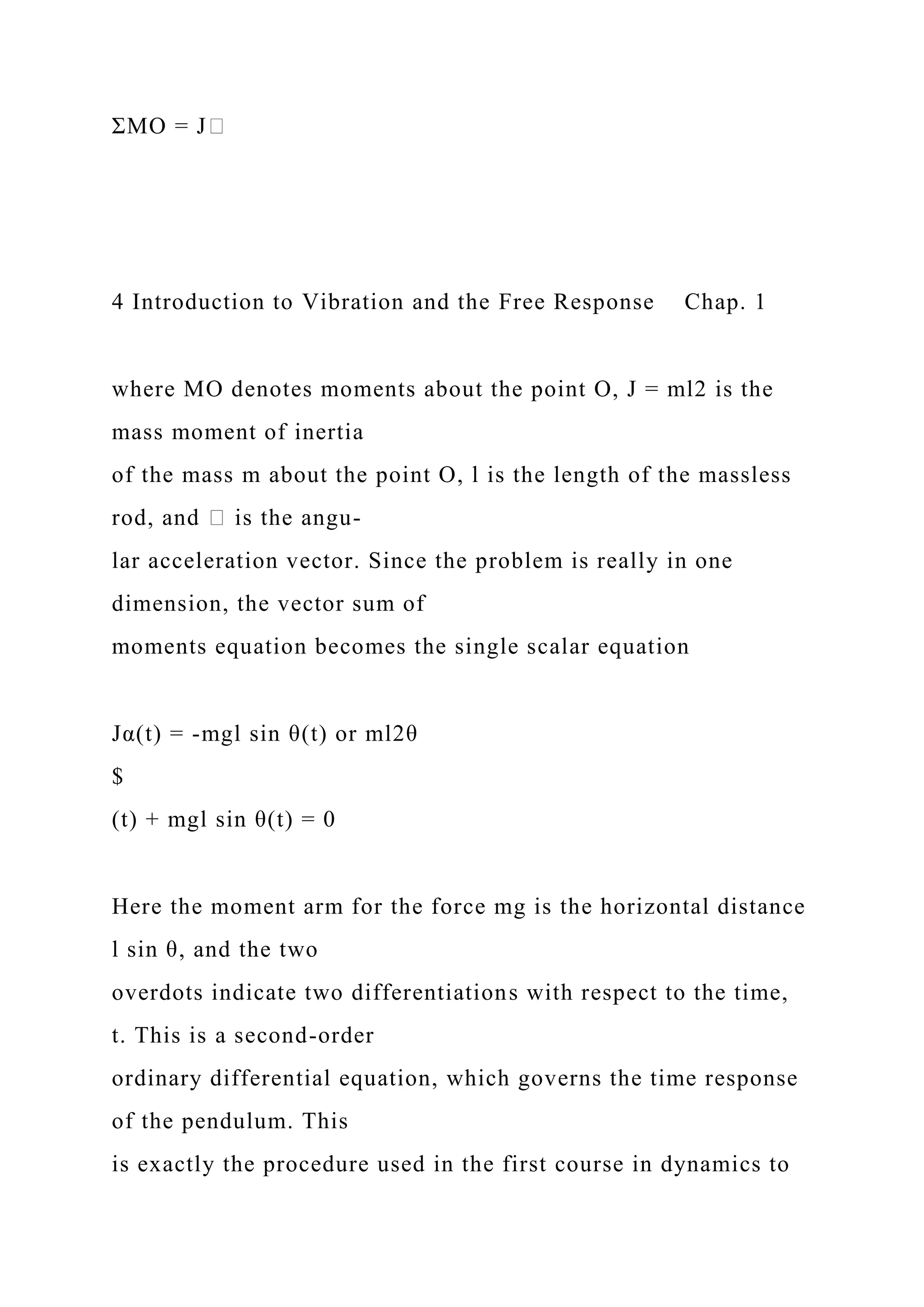 ΣMO = J�
4 Introduction to Vibration and the Free Response Chap. 1
where MO denotes moments about the point O, J = ml2 is the
mass moment of inertia
of the mass m about the point O, l is the length of the massless
rod, and � is the angu-
lar acceleration vector. Since the problem is really in one
dimension, the vector sum of
moments equation becomes the single scalar equation
Jα(t) = -mgl sin θ(t) or ml2θ
$
(t) + mgl sin θ(t) = 0
Here the moment arm for the force mg is the horizontal distance
l sin θ, and the two
overdots indicate two differentiations with respect to the time,
t. This is a second-order
ordinary differential equation, which governs the time response
of the pendulum. This
is exactly the procedure used in the first course in dynamics to
 