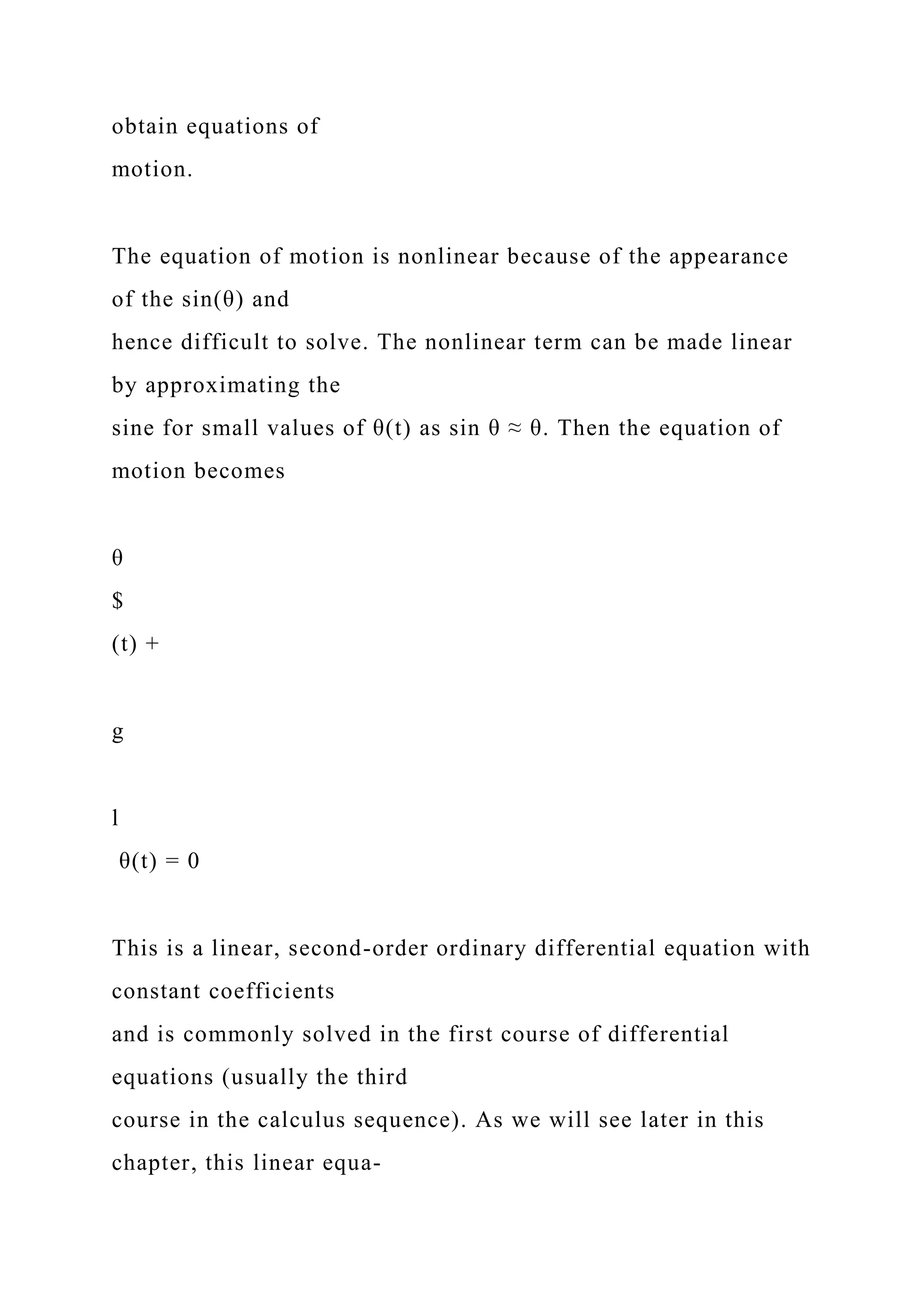 obtain equations of
motion.
The equation of motion is nonlinear because of the appearance
of the sin(θ) and
hence difficult to solve. The nonlinear term can be made linear
by approximating the
sine for small values of θ(t) as sin θ ≈ θ. Then the equation of
motion becomes
θ
$
(t) +
g
l
θ(t) = 0
This is a linear, second-order ordinary differential equation with
constant coefficients
and is commonly solved in the first course of differential
equations (usually the third
course in the calculus sequence). As we will see later in this
chapter, this linear equa-
 