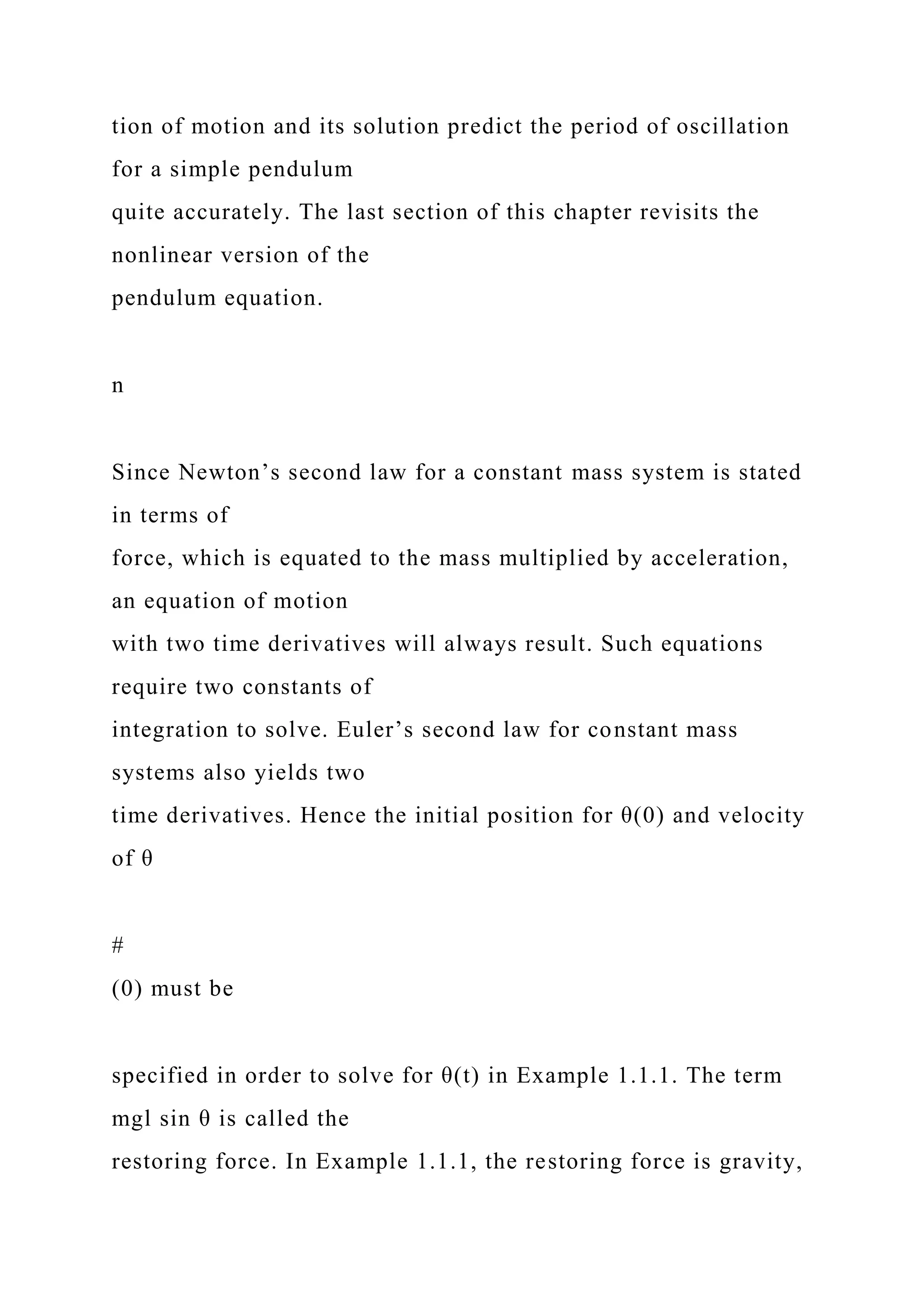 tion of motion and its solution predict the period of oscillation
for a simple pendulum
quite accurately. The last section of this chapter revisits the
nonlinear version of the
pendulum equation.
n
Since Newton’s second law for a constant mass system is stated
in terms of
force, which is equated to the mass multiplied by acceleration,
an equation of motion
with two time derivatives will always result. Such equations
require two constants of
integration to solve. Euler’s second law for constant mass
systems also yields two
time derivatives. Hence the initial position for θ(0) and velocity
of θ
#
(0) must be
specified in order to solve for θ(t) in Example 1.1.1. The term
mgl sin θ is called the
restoring force. In Example 1.1.1, the restoring force is gravity,
 