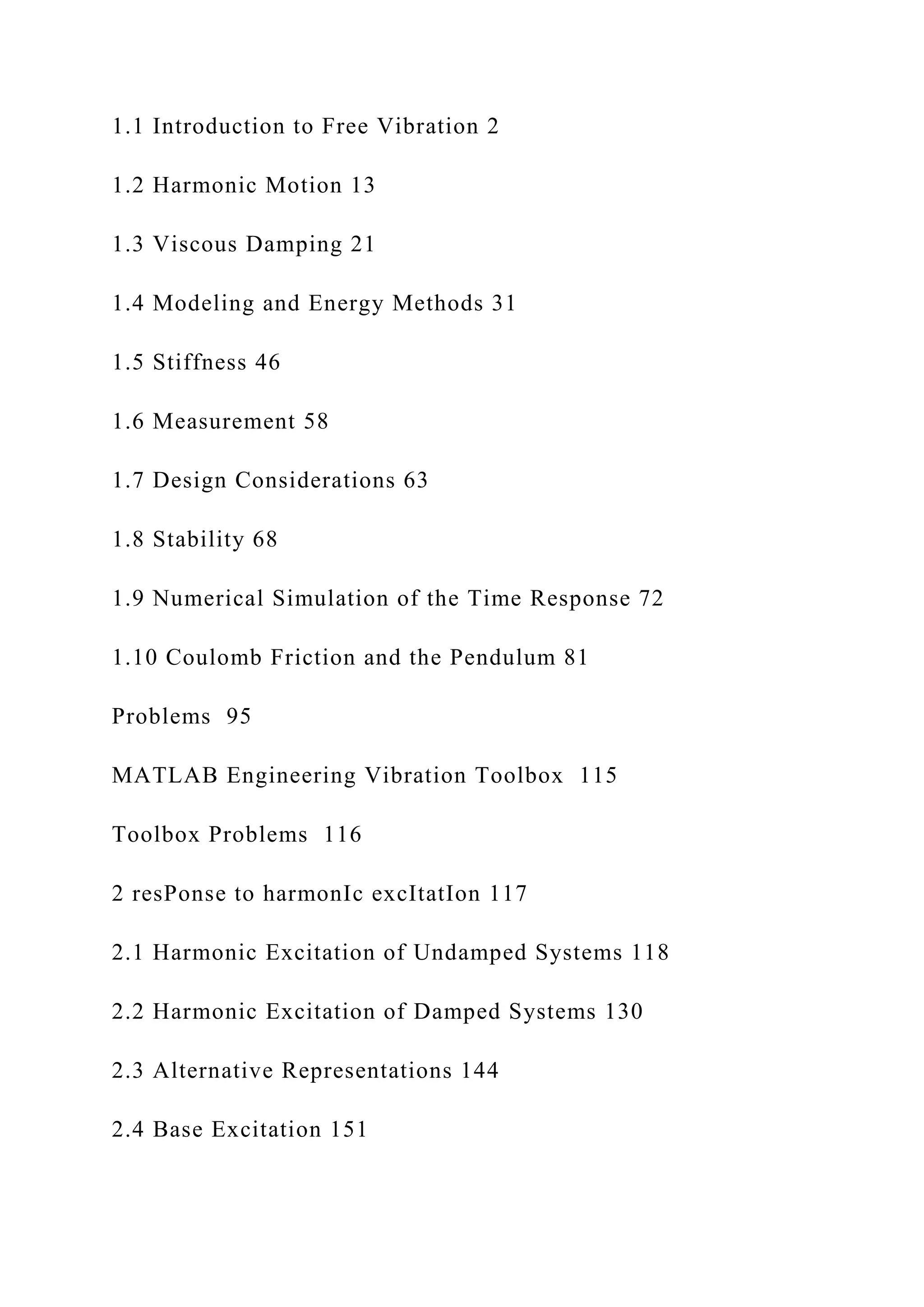 1.1 Introduction to Free Vibration 2
1.2 Harmonic Motion 13
1.3 Viscous Damping 21
1.4 Modeling and Energy Methods 31
1.5 Stiffness 46
1.6 Measurement 58
1.7 Design Considerations 63
1.8 Stability 68
1.9 Numerical Simulation of the Time Response 72
1.10 Coulomb Friction and the Pendulum 81
Problems 95
MATLAB Engineering Vibration Toolbox 115
Toolbox Problems 116
2 resPonse to harmonIc excItatIon 117
2.1 Harmonic Excitation of Undamped Systems 118
2.2 Harmonic Excitation of Damped Systems 130
2.3 Alternative Representations 144
2.4 Base Excitation 151
 