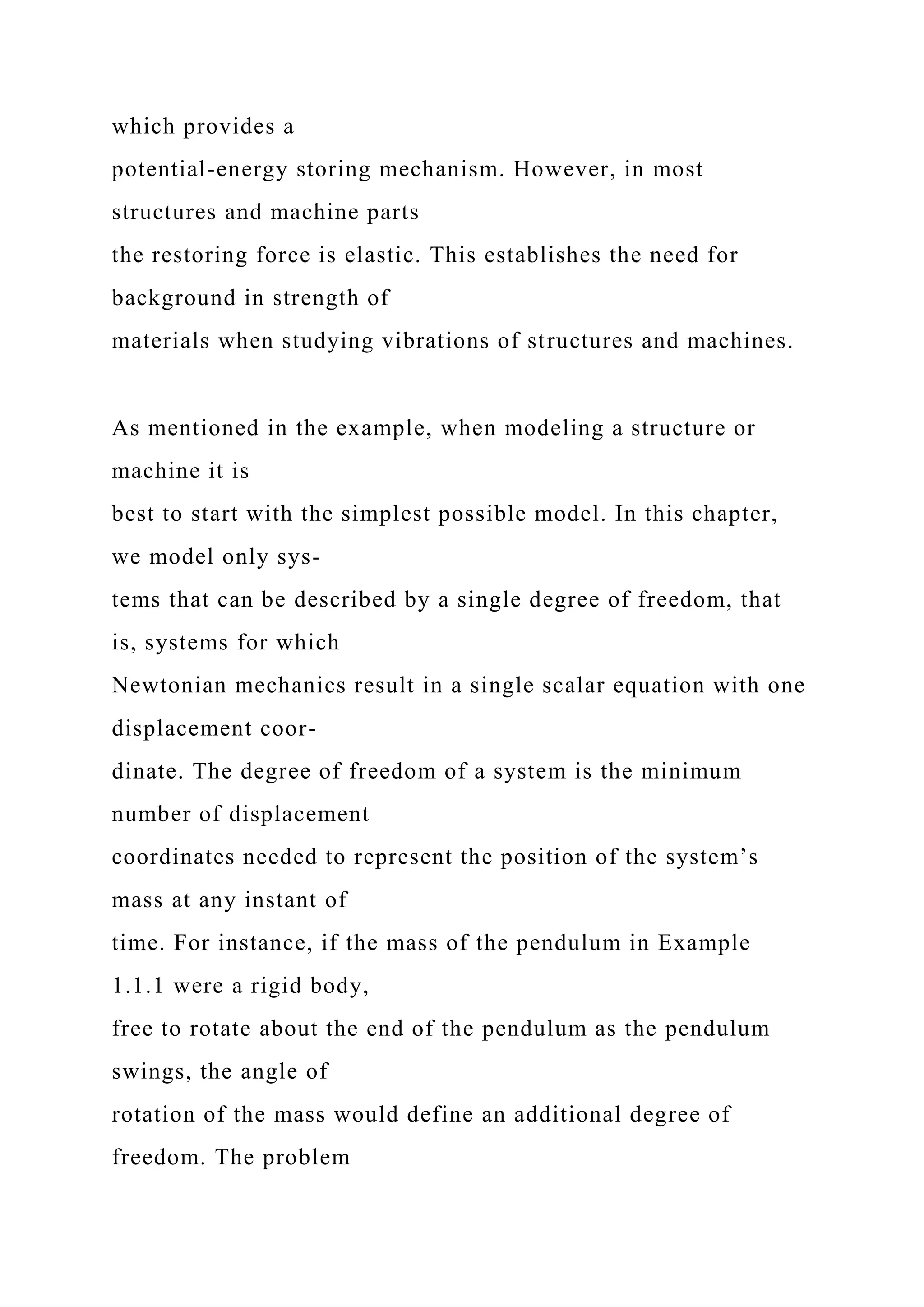 which provides a
potential-energy storing mechanism. However, in most
structures and machine parts
the restoring force is elastic. This establishes the need for
background in strength of
materials when studying vibrations of structures and machines.
As mentioned in the example, when modeling a structure or
machine it is
best to start with the simplest possible model. In this chapter,
we model only sys-
tems that can be described by a single degree of freedom, that
is, systems for which
Newtonian mechanics result in a single scalar equation with one
displacement coor-
dinate. The degree of freedom of a system is the minimum
number of displacement
coordinates needed to represent the position of the system’s
mass at any instant of
time. For instance, if the mass of the pendulum in Example
1.1.1 were a rigid body,
free to rotate about the end of the pendulum as the pendulum
swings, the angle of
rotation of the mass would define an additional degree of
freedom. The problem
 