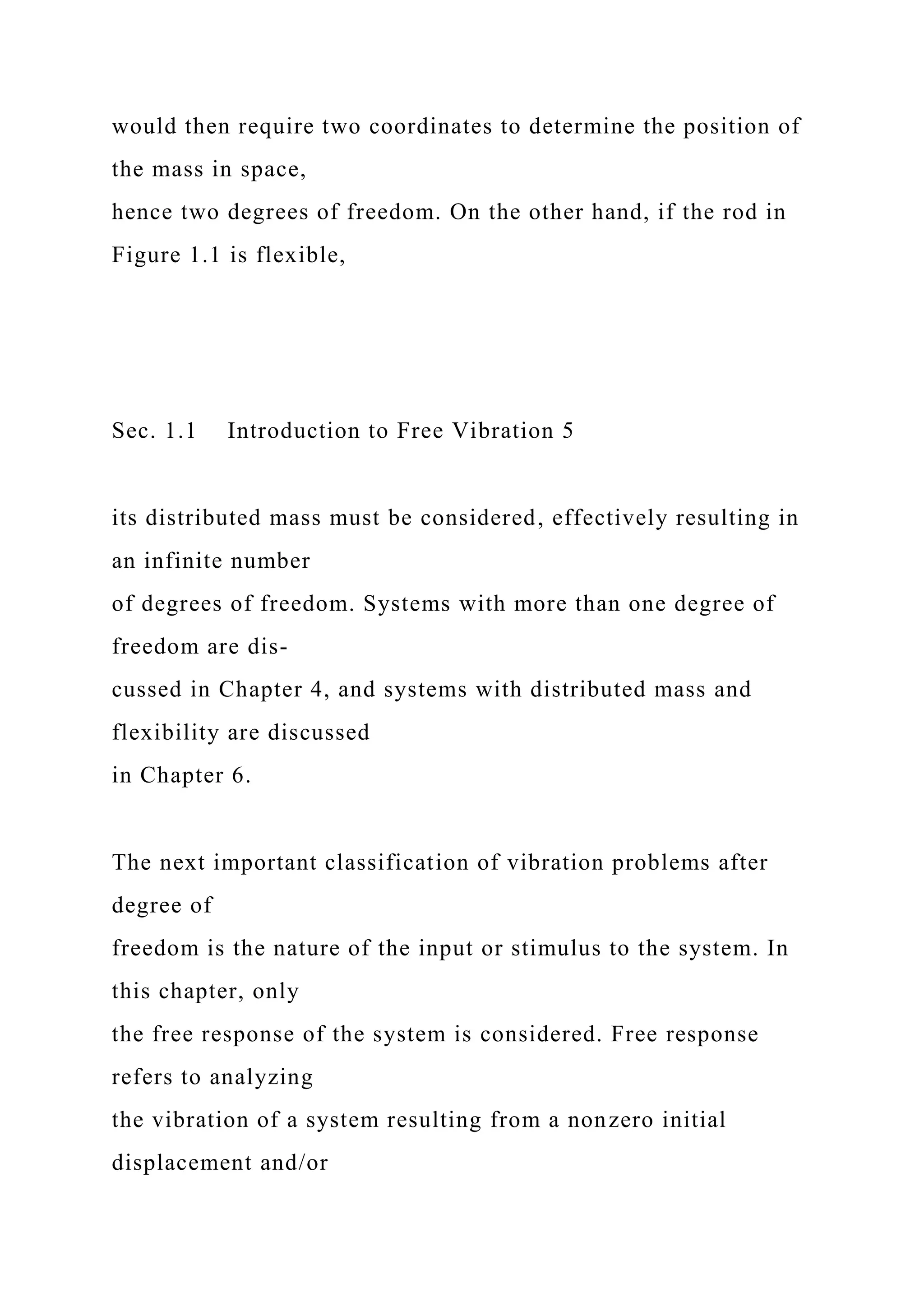 would then require two coordinates to determine the position of
the mass in space,
hence two degrees of freedom. On the other hand, if the rod in
Figure 1.1 is flexible,
Sec. 1.1 Introduction to Free Vibration 5
its distributed mass must be considered, effectively resulting in
an infinite number
of degrees of freedom. Systems with more than one degree of
freedom are dis-
cussed in Chapter 4, and systems with distributed mass and
flexibility are discussed
in Chapter 6.
The next important classification of vibration problems after
degree of
freedom is the nature of the input or stimulus to the system. In
this chapter, only
the free response of the system is considered. Free response
refers to analyzing
the vibration of a system resulting from a nonzero initial
displacement and/or
 