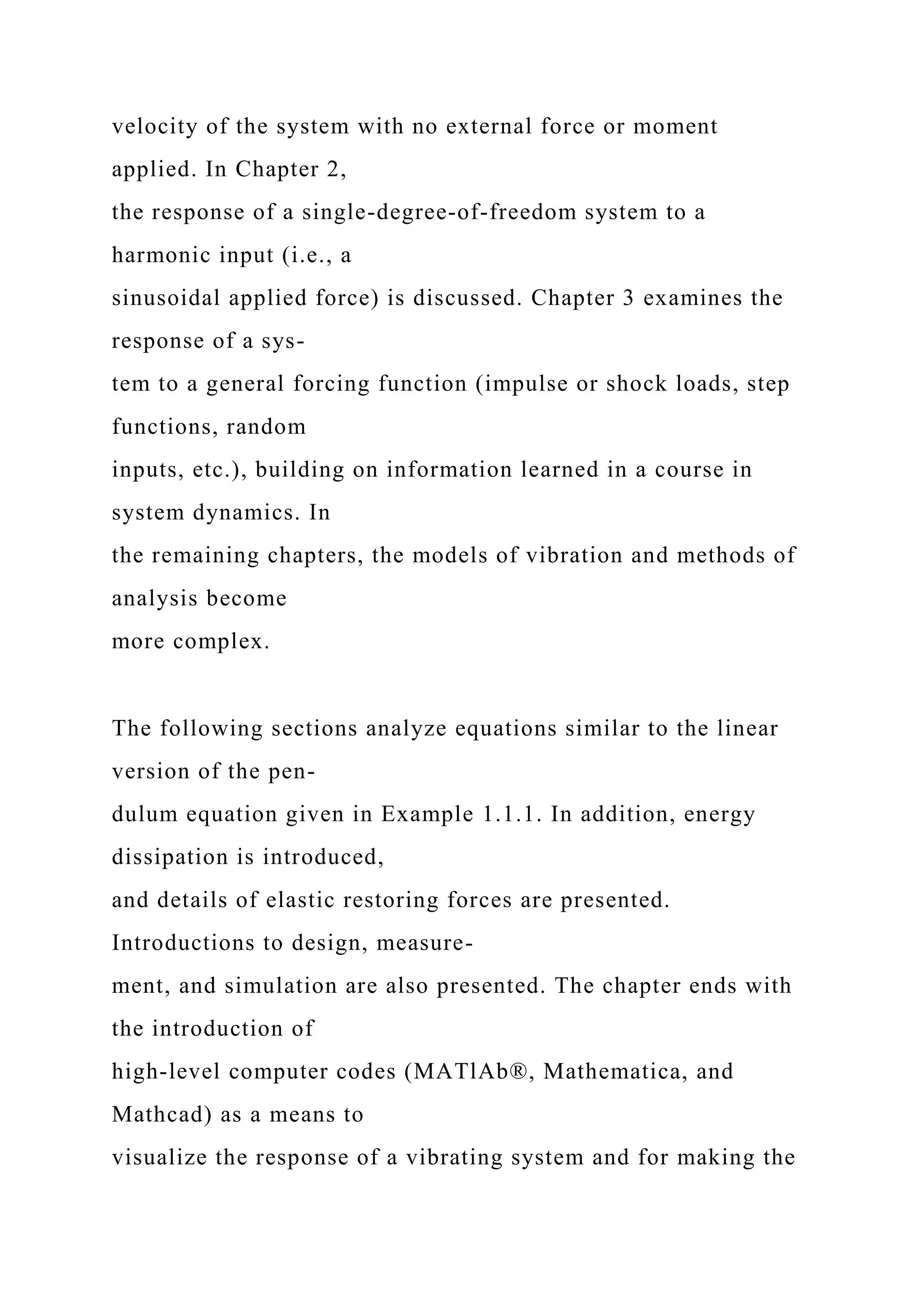 velocity of the system with no external force or moment
applied. In Chapter 2,
the response of a single-degree-of-freedom system to a
harmonic input (i.e., a
sinusoidal applied force) is discussed. Chapter 3 examines the
response of a sys-
tem to a general forcing function (impulse or shock loads, step
functions, random
inputs, etc.), building on information learned in a course in
system dynamics. In
the remaining chapters, the models of vibration and methods of
analysis become
more complex.
The following sections analyze equations similar to the linear
version of the pen-
dulum equation given in Example 1.1.1. In addition, energy
dissipation is introduced,
and details of elastic restoring forces are presented.
Introductions to design, measure-
ment, and simulation are also presented. The chapter ends with
the introduction of
high-level computer codes (MATlAb®, Mathematica, and
Mathcad) as a means to
visualize the response of a vibrating system and for making the
 