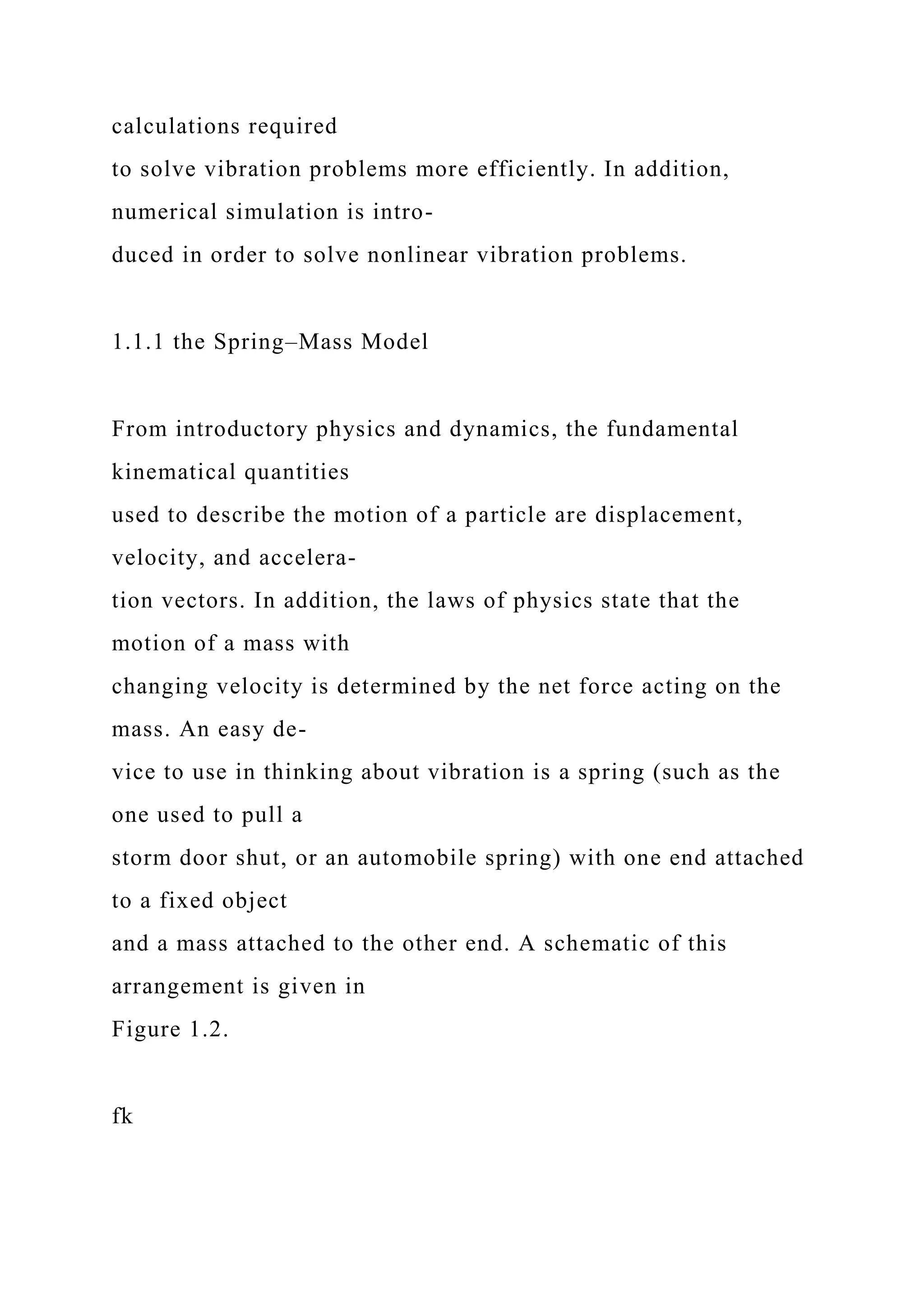 calculations required
to solve vibration problems more efficiently. In addition,
numerical simulation is intro-
duced in order to solve nonlinear vibration problems.
1.1.1 the Spring–Mass Model
From introductory physics and dynamics, the fundamental
kinematical quantities
used to describe the motion of a particle are displacement,
velocity, and accelera-
tion vectors. In addition, the laws of physics state that the
motion of a mass with
changing velocity is determined by the net force acting on the
mass. An easy de-
vice to use in thinking about vibration is a spring (such as the
one used to pull a
storm door shut, or an automobile spring) with one end attached
to a fixed object
and a mass attached to the other end. A schematic of this
arrangement is given in
Figure 1.2.
fk
 