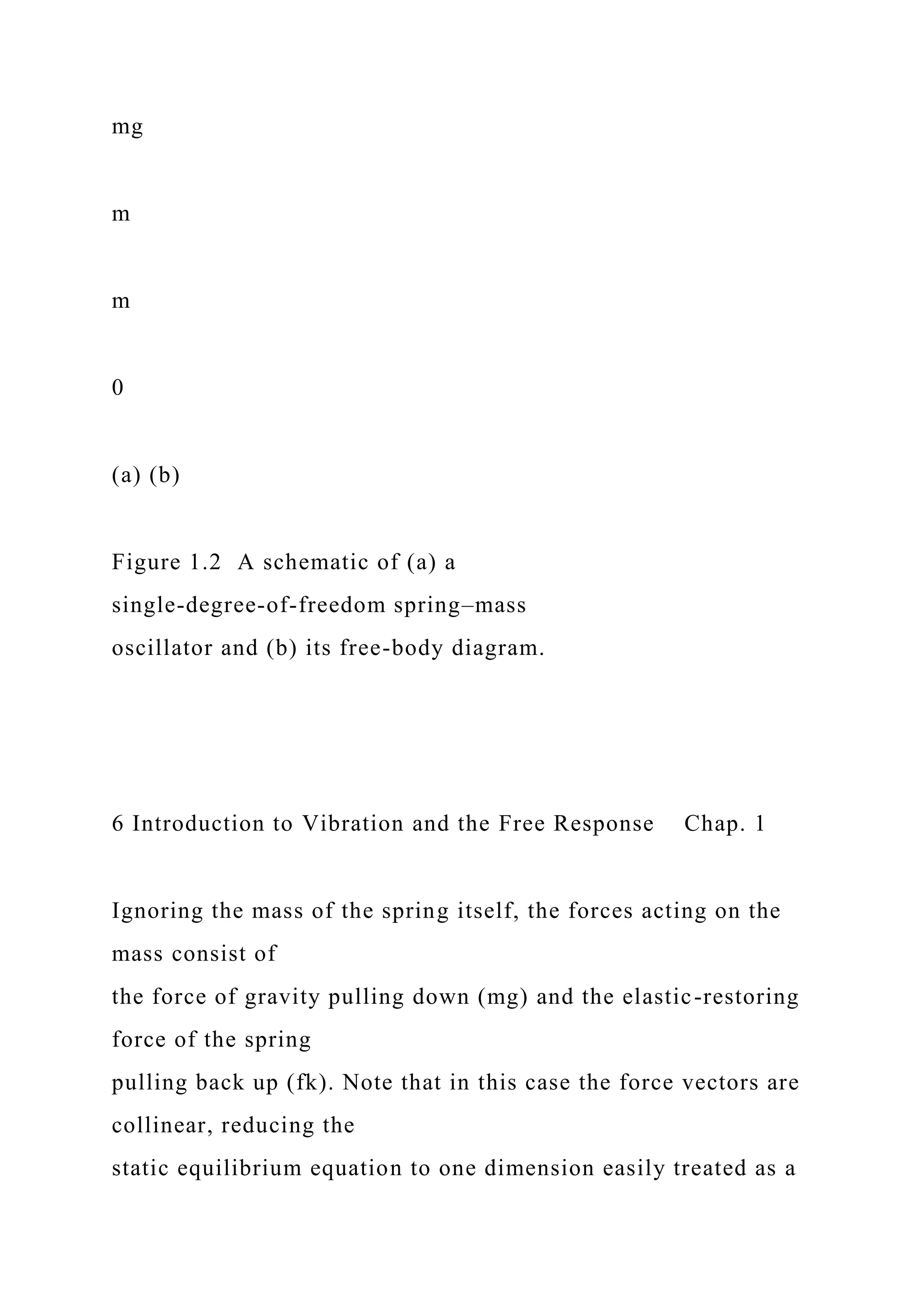 mg
m
m
0
(a) (b)
Figure 1.2 A schematic of (a) a
single-degree-of-freedom spring–mass
oscillator and (b) its free-body diagram.
6 Introduction to Vibration and the Free Response Chap. 1
Ignoring the mass of the spring itself, the forces acting on the
mass consist of
the force of gravity pulling down (mg) and the elastic-restoring
force of the spring
pulling back up (fk). Note that in this case the force vectors are
collinear, reducing the
static equilibrium equation to one dimension easily treated as a
 