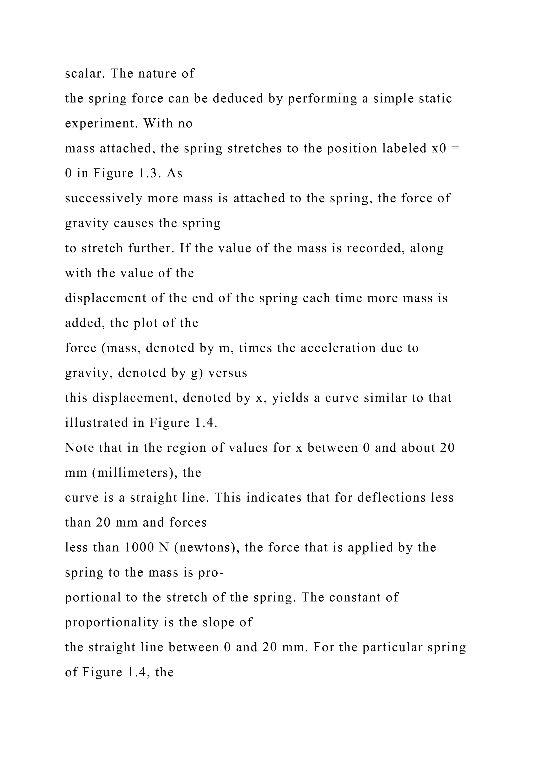 scalar. The nature of
the spring force can be deduced by performing a simple static
experiment. With no
mass attached, the spring stretches to the position labeled x0 =
0 in Figure 1.3. As
successively more mass is attached to the spring, the force of
gravity causes the spring
to stretch further. If the value of the mass is recorded, along
with the value of the
displacement of the end of the spring each time more mass is
added, the plot of the
force (mass, denoted by m, times the acceleration due to
gravity, denoted by g) versus
this displacement, denoted by x, yields a curve similar to that
illustrated in Figure 1.4.
Note that in the region of values for x between 0 and about 20
mm (millimeters), the
curve is a straight line. This indicates that for deflections less
than 20 mm and forces
less than 1000 N (newtons), the force that is applied by the
spring to the mass is pro-
portional to the stretch of the spring. The constant of
proportionality is the slope of
the straight line between 0 and 20 mm. For the particular spring
of Figure 1.4, the
 