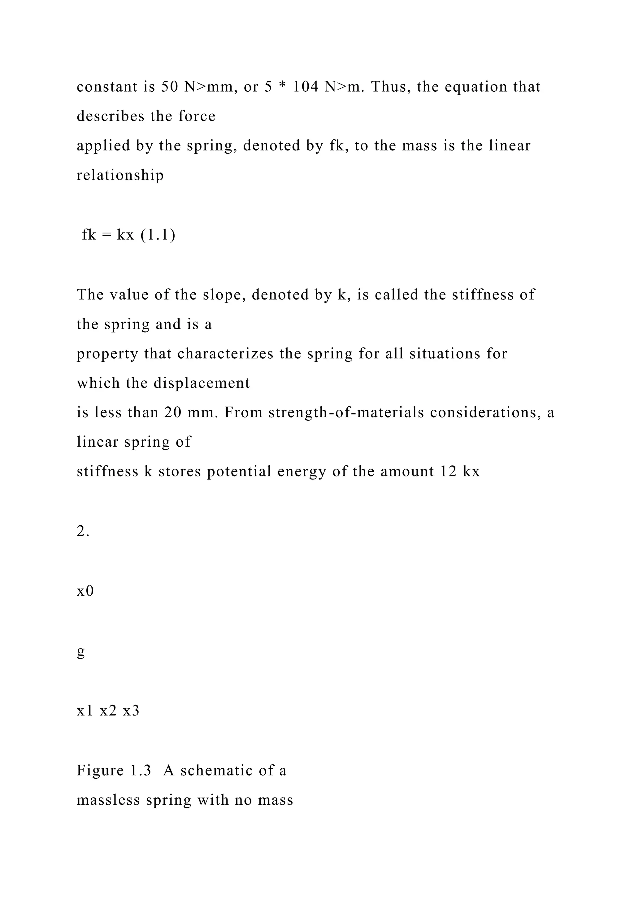 constant is 50 N>mm, or 5 * 104 N>m. Thus, the equation that
describes the force
applied by the spring, denoted by fk, to the mass is the linear
relationship
fk = kx (1.1)
The value of the slope, denoted by k, is called the stiffness of
the spring and is a
property that characterizes the spring for all situations for
which the displacement
is less than 20 mm. From strength-of-materials considerations, a
linear spring of
stiffness k stores potential energy of the amount 12 kx
2.
x0
g
x1 x2 x3
Figure 1.3 A schematic of a
massless spring with no mass
 